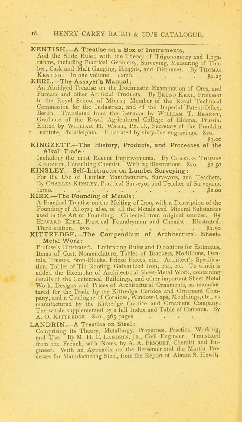 l6 HENRY CAREY BAIRD & CO.’S CATALOGUE. KENTISH.—A Treatise on a Box of Instruments, And the Slide Rule; with the Theory of Trigonometry and Logo, rithms, including Practical Geometry, Surveying, Measuring of Tim- ber, Cask and Malt Gauging, Heights, and Distances. By Thomas Kentish. In one volume. i2tno. .... $i.2( KERL.—The Assayer’s Manual: An Abridged Treatise on the Docimastic Examination of Ores, and Furnace and other Artificial Products. By Bruno Kerl, Professor in the Royal School of Mines; Member of the Royal Technical Commission for the Industries, and of the Imperial Patent-Office, Berlin. Translated from the German by William T. Brannt, Graduate of the Royal Agricultural College of Eldena, Prussia. Edited by William H. Wahl, Ph. D., Secretary of the Franklin • Institute, Philadelphia. Illustrated by sixty-five engravings. 8vo. $3-00 KINGZETT.—The History, Products, and Processes of the Alkali Trade: Including the most Recent Improvements. By Charles Thomas Kingzett, Consulting Chemist. With 23 illustrations. 8vo. $2.50 KINSLEY.—Self-Instructor on Lumber Surveying: For the Use of Lumber Manufacturers, Surveyors, and Teachers. By Charles Kinsley, Practical Surveyor and Teacher of Surveying. i2mo. .......... $2.oa KIRK.—The Founding of Metals : A Practical Treatise on the Melting of Iron, with a Description of the Founding of Alloys; also, of all the Metals and Mineral Substances used in the Art of Founding. Collected from original sources. By Edward Kirk, Practical Foundryman and Chemist. Illustrated. Third edition. 8vo. $2.50 KITTREDGE.—The Compendium of Architectural Sheet- Metal Work : Profusely Illustrated. Embracing Rules and Directions for Estimates, Items of Cost, Nomenclature, Tables of Brackets, Modillions, Den- tals, Trusses, Stop-Blocks, Frieze Pieces, etc. Architect’s Specifica- tion. Tables of Tin-Roofing, Galvanized Iron, etc., etc. To which is added the Exemplar of Architectural Sheet-Metal Work, containing details of the Centemrial Buildings, and other important Sheet-Metal Work, Designs and Prices of Architectural Ornaments, as manufac- tured for the Trade by the Kittredge Cornice and Ornament Com- pany, and a Catalogue of Cornices, Window-Caps, Mouldings,etc., as manufactured by the Kittredge Cornice and Ornament Company. The whole supplemented by a full Index and Table of Contents. By A. O. Kittredge. 8vo., 565 pages .... LANDRIN.—A Treatise on Steel: Comprising its Theory, Metallurgy, Properties, Practical Working, and Use. By M. H. C. Landrin, Jr., Civil Engineer. Translated from the French, with Notes, by A. A. Fesquet, Chemist and En- gineer. With an Appendix on the Bessemer and the Martin Pro- cesses for Manufacturing Steel, from the Report of Abram S. llewiU