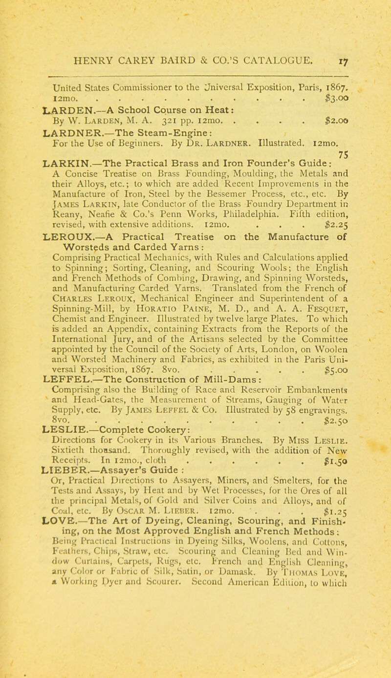 United States Commissioner to the Universal Exposition, Paris, 1867. i2mo. . $3-00 LARDEN.—A School Course on Heat: By W. Garden, M. A. 321 pp. i2mo $2.00 GARDNER.—The Steam-Engine: For the Use of Beginners. By Dr. Gardner. Illustrated. i2mo. 75 LARKIN.—The Practical Brass and Iron Founder’s Guide; A Concise Treatise on Brass Founding, Moulding, the Metals and their Alloys, etc.; to which are added Recent Improvements in the Manufacture of Iron, Steel by the Bessemer Process, etc., etc. By J.AMES Larkin, late Conductor of the Brass Foundry Department irj Reany, Neafie & Co.’s Penn Works, Philadelphia. Fifth edition, revised, with extensive additions. l2mo. . . . S2.25 LEROUX.—A Practical Treatise on the Manufacture of Worsteds and Carded Yarns : Comprising Practical Mechatiics, with Rules and Calculations applied to Spinning; Sorting, Cleaning, and Scouring Wools; the English and French Methods of Combing, Drawing, and Spinning Worsteds, and Manufacturing Carded Yarns. Translated from the French of Charles Leroux, Mechanical Engineer and Superintendent of a Spinning-Mill, by Horatio Paine, M. D., and A. A. Fesquet, Chemist and Engineer. Illustrated by twelve large Plates. To which is added an Appendix, containing Extracts from the Reports of the International Jury, and of the Artisans selected by the Committee appointed by the Council of the Society of Arts, London, on Woolen and Worsted Machinery and Fabrics, as exhibited in the Paris Uni- versal Exposition, 1867. 8vo. ..... $5.00 LEFFEL.—The Construction of Mill-Dams : Comprising also the Building of Race and Reservoir Embankments and Head-Gates, the Measurement of Streams, Gauging of Water Supply, etc. By James Leffel & Co. Illustrated by 58 engravings. 8vo. $2.50 LESLIE.—Complete Cookery: Directions for Cookery in its Various Branches. By Miss Leslie. Sixtieth thousand. Thoroughly revised, with the addition of New Receipts. In i2mo., cloth ^l..5o LIEBER.—Assayer’s Guide : Or, Practical Directions to Assayers, Miners, and Smelters, for the Tests and Assays, by Heat and by Wet Processes, for ihe Ores of all the principal Metals, of Gold and Silver Coins and Alloys, and of Coal, etc. By Oscar M. Lieber. i2mo. . . . $1.25 LOVE.—The Art of Dyeing, Cleaning, Scouring, and Finish- ing, on the Most Approved English and French Methods: Being Practical Instructions in Dyeing Silks, Woolens, and Cottons, Feathers, Chips, Straw, etc. Scouring and Cleaning Bed and Win- dow Curtains, Carpets, Riigs, etc. I'rench and English Cleaning, any Color or Fabric of Silk, Satin, or Damask. By Thomas Love, a. Working Dyer and Scourer. Second American Edition, to which