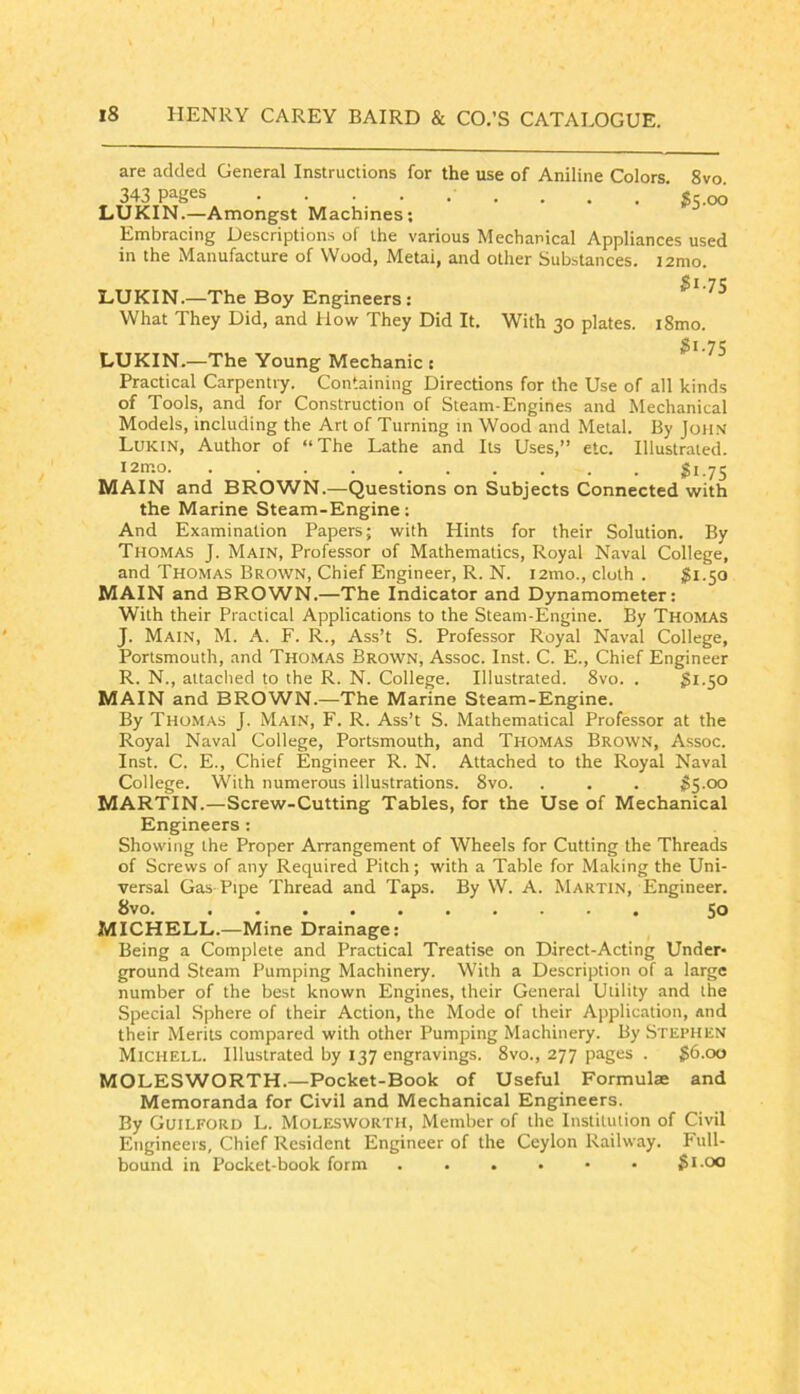 are added General Instructions for the use of Aniline Colors. 8vo 343 pages . . . qq LUKIN.—Amongst Machines; Embracing Descriptions of the various Mechanical Appliances used in the Manufacture of Wood, Metai, and other Substances. i2mo. $1.1^ LUKIN.—The Boy Engineers: What They Did, and How They Did It. With 30 plates. i8mo. gi.75 LUKIN.—The Young Mechanic c Practical Carpentiy. Containing Directions for the Use of all kinds of Tools, and for Construction of Steam-Engines and Mechanical Models, including the Art of Turning in Wood and Metal. By John Lukin, Author of “ The Lathe and Its Uses,” etc. Illustrated. «i.75 MAIN and BROWN.—Questions on Subjects Connected with the Marine Steam-Engine: And Examination Papers; with Hints for their Solution. By Thomas J. Main, Professor of Mathematics, Royal Naval College, and Thomas Brown, Chief Engineer, R. N. i2mo., cloth . ^1.50 MAIN and BROWN.—The Indicator and Dynamometer: With their Practical Applications to the Steam-Engine. By Thomas J. Main, M. A. F. R., Ass’t S. Professor Royal Naval College, Porismouth, and Thomas Brown, Assoc. Inst. C. E., Chief Engineer R. N., attached to the R. N. College. Illustrated. 8vo. . 3i-SO MAIN and BROWN.—The Marine Steam-Engine. By Thomas J. Main, F. R. Ass’t S. Mathematical Professor at the Royal Naval College, Portsmouth, and Thomas Brown, Assoc. Inst. C. E., Chief Engineer R. N. Attached to the Royal Naval College. With numerous illustrations. 8vo. . . . $5.00 MARTIN.—Screw-Cutting Tables, for the Use of Mechanical Engineers: Showing the Proper Arrangement of Wheels for Cutting the Threads of Screws of any Required Pitch; with a Table for Making the Uni- versal Gas-Pipe Thread and Taps. By W. A. Martin, Engineer. 8vo. 50 MICHELL.—Mine Drainage: Being a Complete and Practical Treatise on Direct-Acting Under- ground Steam Pumping Machinery. With a Description of a large number of the best known Engines, their General Utility and the Special Sphere of their Action, the Mode of their Application, and their Merits compared with other Pumping Machinery. By Stephen Michell. Illustrated by 137 engravings. 8vo., 277 pages . $6.00 MOLESWORTH.—Pocket-Book of Useful Formulae and Memoranda for Civil and Mechanical Engineers. By Guilford L. Molesworth, Member of the Institution of Civil Engineers, Chief Resident Engineer of the Ceylon Railway. Full- bound in Pocket-book form Si.oo