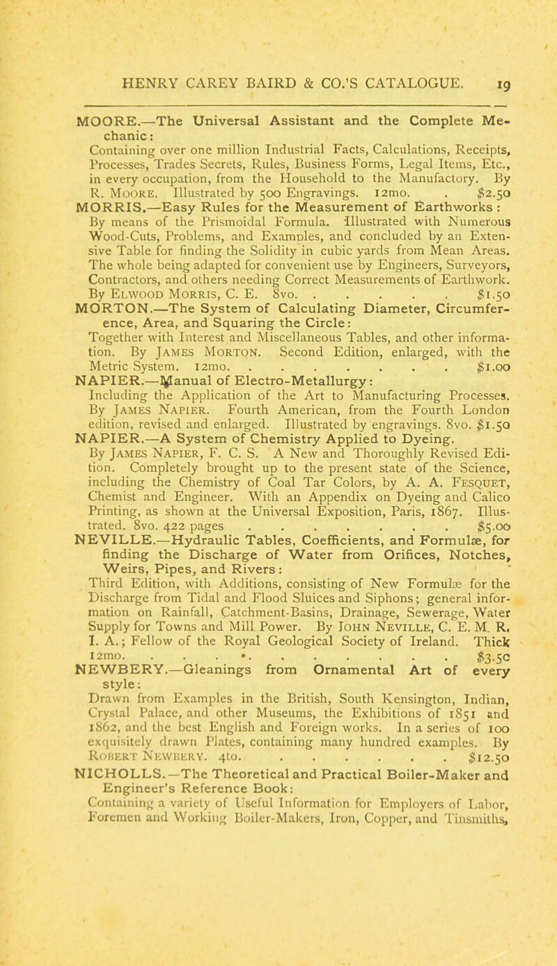 MOORE.—The Universal Assistant and the Complete Me- chanic : Containing over one million Industrial Facts, Calculations, Receipts, Processes, Trades Secrets, Rules, Business Forms, Legal Items, Etc., in every occupation, from the Household to the Manufactory. By R. Moore. Illustrated by 500 Engravings. i2mo. . ^2.50 MORRIS.—Easy Rules for the Measurement of Earthworks : By means of the Prismoidal Formula. Illustrated with Numerous Wood-Cuts, Problems, and Examoles, and concluded by an Exten- sive Table for finding the Solidity in cubic yards from Mean Areas. The whole being adapted for convenient use by Engineers, Surveyors, Contractors, and others needing Correct Measurements of Earthwork. By Elwood Morris, C. E. 8vo 81.50 MORTON.—The System of Calculating Diameter, Circumfer- ence, Area, and Squaring the Circle: Together with Interest and Miscellaneous Tables, and other informa- tion. By James Morton. Second Edition, enlarged, with the Metric System. i2mo. ....... $1.00 NAPIER.—l^anual of Electro-Metallurgy: Including the Application of the Art to Manufacturing Processes. By James Napier. Fourth American, from the Fourth London edition, revised and enlarged. Illustrated by engravings. 8vo. $1.^0 NAPIER.—A System of Chemistry Applied to Dyeing. By James Napier, F. C. S. A New and Thoroughly Revised Edi- tion. Completely brought up to the present state of the Science, including the Chemistry of Coal Tar Colors, by A. A. Fesquet, Chemist and Engineer. With an Appendix on Dyeing and Calico Printing, as shown at the Universal Exposition, Paris, 1867. Illus- trated. 8vo. 422 pages ....... 8S-00 NEVILLE.—Hydraulic Tables, CoefBcients, and Formulae, for finding the Discharge of Water from Orifices, Notches, Weirs, Pipes, and Rivers : Third Edition, with Additions, consisting of New Formulae for the Discharge from Tidal and Flood Sluices and Siphons; general infor- mation on Rainfall, Catchment-Basins, Drainage, Sewerage, Water Supply for Towns and Mill Power. By loHN Neville, C. E. M. R, I. A.; Fellow of the Royal Geological Society of Ireland. Thiele i2mo. . . . • $3.50 NEWBERY.—Gleanings from Ornamental Art of every style; Drawn from Examples in the British, South Kensington, Indian, Crystal Palace, and other Museums, the Exhibitions of 1851 and 1862, and the best English and Foreign works. In a series of 100 exquisitely drawn Plates, containing many hundred examples. By Robert Nevvbery. 410. 812.50 NICHOLLS.—The Theoretical and Practical Boiler-Maker and Engineer’s Reference Book: Containing a variety of Useful Information for Employers of Labor, Foremen and Working Boiler-Makers, Iron, Copper, and Tinsmith^
