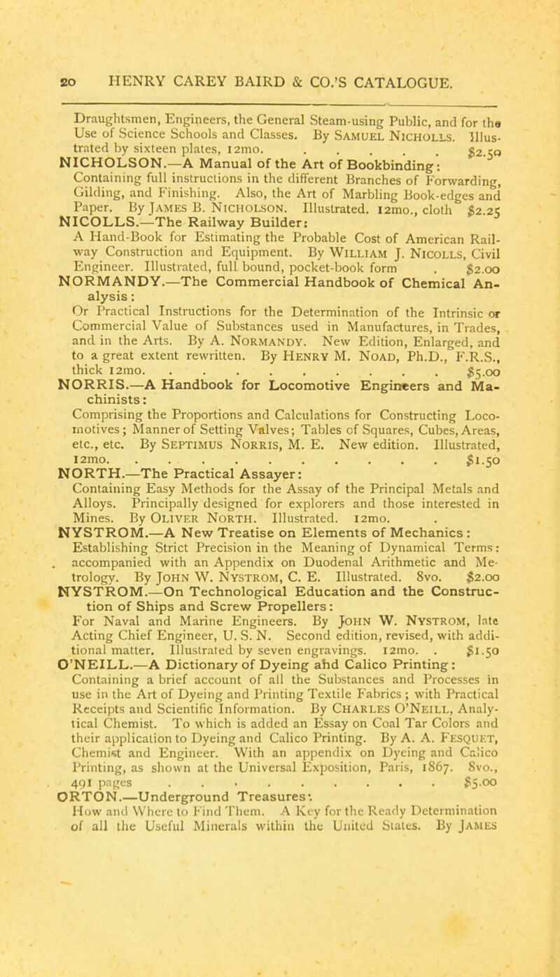 Draughtsmen, Engineers, the General Steam-using Public, and for the Use of Science Schools and Classes. By Samuel Nicholls. Illus- trated by sixteen plates, i2mo. JS2.50 NICHOLSON.—A Manual of the Art of Bookbinding; Containing full instructions in the different Branches of Forwarding, Gilding, and Finishing. Also, the Art of Marbling Book-edges and Paper. By James B. Nicholson. Illustrated. lamo., cloth S2.21; NICOLLS.—The Railway Builder: A Hand-Book for Estimating the Probable Cost of American Rail- way Construction and Equipment. By William J. Nicolls, Civil Engineer. Illustrated, full bound, pocket-book form . $2.00 NORMANDY.—The Commercial Handbook of Chemical An- alysis : Or Practical Instructions for the Determination of the Intrinsic or Commercial Value of Substances used in Manufactures, in Trades, and in the Arts. By A. Normandy. New Edition, Enlarged, and to a great extent rewritten. By Henry M. Noad, Ph.D., F.R.S., thick i2mo $S-00 NORRIS.—A Handbook for Locomotive Engineers and Ma- chinists : Comprising the Proportions and Calculations for Constructing Loco- motives; Manner of Setting Valves; Tables of Squares, Cubes, Areas, etc., etc. By Septimus Norris, M. E. New edition. Illustrated, i2mo ^1.50 NORTH.—The Practical Assayer: Containing Easy Methods for the Assay of the Principal Metals and Alloys. Principally designed for explorers and those interested in Mines. By Oliver North. Illustrated. i2mo. NYSTROM.—A New Treatise on Elements of Mechanics: Establishing Strict Precision in the Meaning of Dynamical Terms ; accompanied with an Appendix on Duodenal Arithmetic and Me- trology. By John W. Nystrom, C. E. Illustrated. 8vo. $2.00 NYSTROM.—On Technological Education and the Construc- tion of Ships and Screw Propellers: For Naval and Marine Engineers. By John W. Nystrom, late Acting Chief Engineer, U. S. N. Second edition, revised, with addi- tional matter. Illustrated by seven engravings. l2mo. . $1.50 O’NEILL.—A Dictionary of Dyeing ahd Calico Printing: Containing a brief account of all the SubsLances and Processes in use in the Art of Dyeing and Printing Textile Fabrics ; with Practical Receipts and Scientific Information. By Charles O’Neill, Analy- tical Chemist. To which is added an Essay on Coal Tar Colors and their application to Dyeing and Calico Printing. By A. A. Fesquet, Chemist and Engineer. With an appendix on Dyeing and Calico Printing, as shown at the Universal Exposition, Paris, 1867. Svo., 491 pages 55.00 ORTON.—Underground Treasures'. How and Where to Find Them. A Key for the Ready Determination of all the Useful Minerals within the United States. By JA^tES