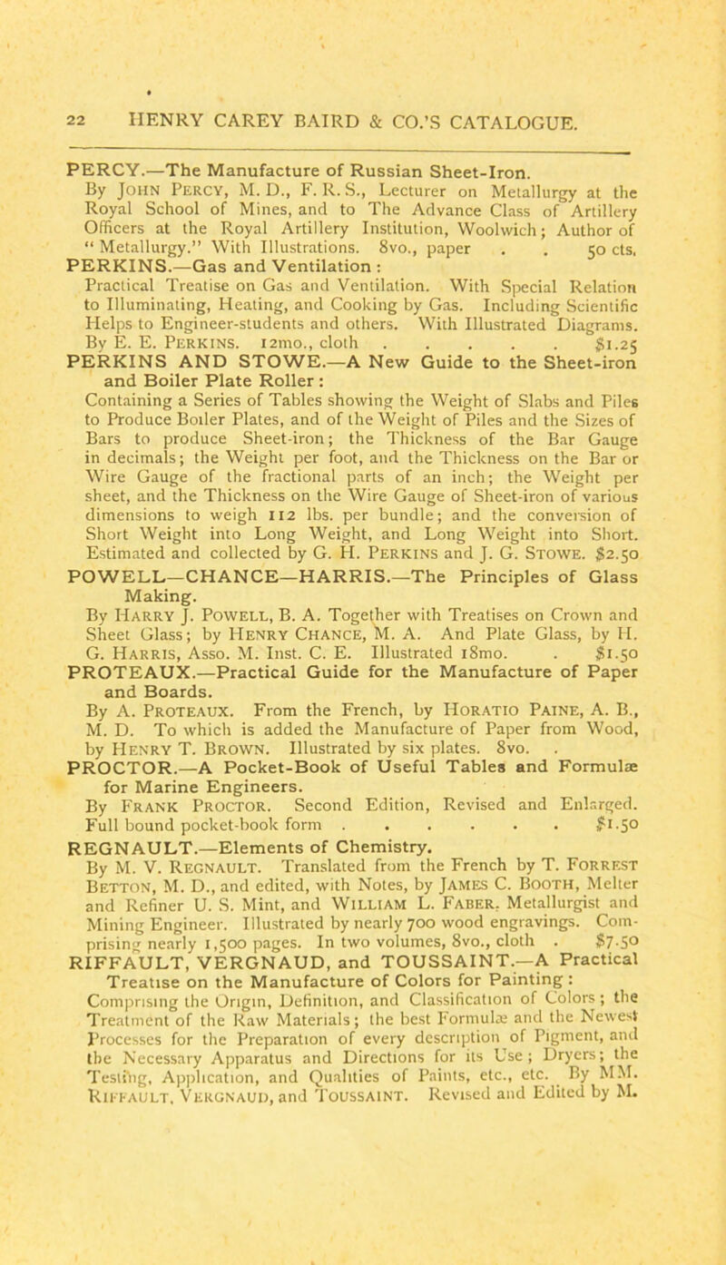 PERCY.—The Manufacture of Russian Sheet-Iron. By John Percy, M. D., F. R.S., Lecturer on Metallurgy at the Royal School of Mines, and to The Advance Class of Artillery Officers at the Royal Artillery Institution, Woolwich; Author of “ Metallurgy.” With Illustrations. 8vo., paper . . 50 cts. PERKINS.—Gas and Ventilation ; Practical Treatise on Gas and Ventilation. With Special Relation to Illuminating, Heating, and Cooking by Gas. Including Scientific Helps to Engineer-students and others. With Illustrated Diagrams. By E. E. Perkins. 121110., cloth 81.25 PERKINS AND STOWE.—A New Guide to the Sheet-iron and Boiler Plate Roller : Containing a Series of Tables showing the Weight of .Slabs and Piles to Produce Boiler Plates, and of the Weight of Piles and the Sizes of Bars to produce Sheet-iron; the Thickness of the Bar Gauge in decimals; the Weight per foot, and the Thickness on the Bar or Wire Gauge of the fractional parts of an inch; the Weight per sheet, and the Thickness on the Wire Gauge of Sheet-iron of various dimensions to weigh 112 lbs. per bundle; and the conversion of Short Weight into Long Weight, and Long Weight into Short. Estimated and collected by G. H. Perkins and J. G. Stowe. $2.50 POWELL—CHANCE—HARRIS.—The Principles of Glass Making. By Harry J. Powell, B. A. Together with Treatises on Crown and Sheet Glass; by Henry Chance, M. A. And Plate Glass, by H. G. Harris, Asso. M. Inst. C. E. Illustrated i8mo. . $1.50 PROTEAUX.—Practical Guide for the Manufacture of Paper and Boards. By A. Proteaux. From the French, by Horatio Paine, A. B., M. D. To which is added the Manufacture of Paper from Wood, by Henry T. Brown. Illustrated by six plates. 8vo. PROCTOR.—A Pocket-Book of Useful Tables and Formulae for Marine Engineers. By Frank Proctor. Second Edition, Revised and Enlarged. Full bound pocket-book form 81.50 REGNAULT.—Elements of Chemistry. By M. V. Regnault. Translated from the French by T. Forrest Betton, M. D., and edited, with Notes, by James C. Booth, Melter and Refiner U. S. Mint, and William L. Faber, Metallurgist and Mining Engineer. Illustrated by nearly 700 wood engravings. Com. prising nearly 1,500 pages. In two volumes, 8vo., cloth . 87.50 RIFFAULT, VERGNAUD, and TOUSSAINT.—A Practical Treatise on the Manufacture of Colors for Painting: Comprising the Origin, Definition, and Classification of Colors ; the Treatment of the Raw Materials; the best Formulai and the Newest Processes for the Preparation of every description of Pigment, and the Necessary Apparatus and Directions for its Use; Dryers; the Testfiig, Application, and Qualities of Paints, etc., etc. By MM. Rh i-ault. Vergnaui), and Toussaint. Revised and Edited by M.