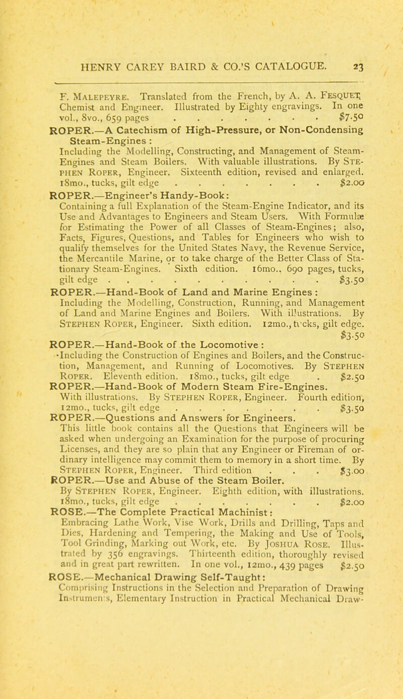 F. Malepeyre. Translated from the French, by A. A. Fesquet; Chemist and Engineer. Illustrated by Eighty engravings. In one vol., 8vo., 659 pages ....... $7-5^ ROPER.—A Catechism of High-Pressure, or Non-Condensing Steam-Engines : Including the Modelling, Constructing, and Management of Steam- Engines and Steam Boilers. With valuable illustrations. By STE- PHEN Roper, Engineer. Sixteenth edition, revised and enlarged. iSrao., tucks, gilt edge $2.00 ROPER.—Engineer’s Handy-Book: Containing a full Explanation of the Steam-Engine Indicator, and its Use and Advantages to Engineers and Steam Users. With Formulae for Estimating the Povi'er of all Classes of Steam-Engines; also, Facts, Figures, Questions, and Tables for Engineers who wish to qualify themselves for the United States Navy, the Revenue Service, the Mercantile Marine, or to take charge of the Better Class of Sta- tionary Steam-Engines. Sixth edition. l6mo.. 690 pages, tucks, gilt edge $2-So ROPER.—Hand-Book of Land and Marine Engines : Including the Modelling, Construction, Running, and Management of Land and Marine Engines anrl Boilers. With illustrations. By Stephen Roper, Engineer. Si.xth edition. lamo., treks, gilt edge. $2-SO ROPER.—Hand-Book of the Locomotive : •Including the Construction of Engines and Boilers, and the Construc- tion, Management, and Running of Locomotives. By Stephen Roper. Eleventh edition. i8mo., tucks, gilt edge . ^2.50 ROPER.—Hand-Book of Modern Steam Fire-Engines. With illustrations. By Stephen Roper, Engineer. Fourth edition, i2mo., tucks, gilt edge ....... S3.50 ROPER.—Questions and Answers for Engineers. This little book contains all the Questions that Engineers will be asked when undergoing an Examination for the purpose of procuring Licenses, and they are so plain that any Engineer or Fireman of or- dinary intelligence may commit them to memory in a short time. By Stephen Roper, Engineer. Third edition . . . $2-oo ROPER.—Use and Abuse of the Steam Boiler. By Stephen Roper, Engineer. Eighth edition, with illustrations. i8mo., tucks, gilt edge ....... $2.00 ROSE.—The Complete Practical Machinist: Embracing Lathe Work, Vise Work, Drills and Drilling, Taps and Dies, Hardening and Tempering, the Making and Use of Tools, Tool Grinding, Marking out Work, etc. By Joshua Rose. Ilhts- trated by 356 engravings. Thirteenth edition, thoroughly revised and in great part rewritten. In one vol., 121110., 439 pages ^2.50 ROSE.—Mechanical Drawing Self-Taught: Comprising Instructions in the .Selection and Prep.ir.ation of Drawing In^trumeii's, Elementary Instruction in Practical Mechanical Draw-