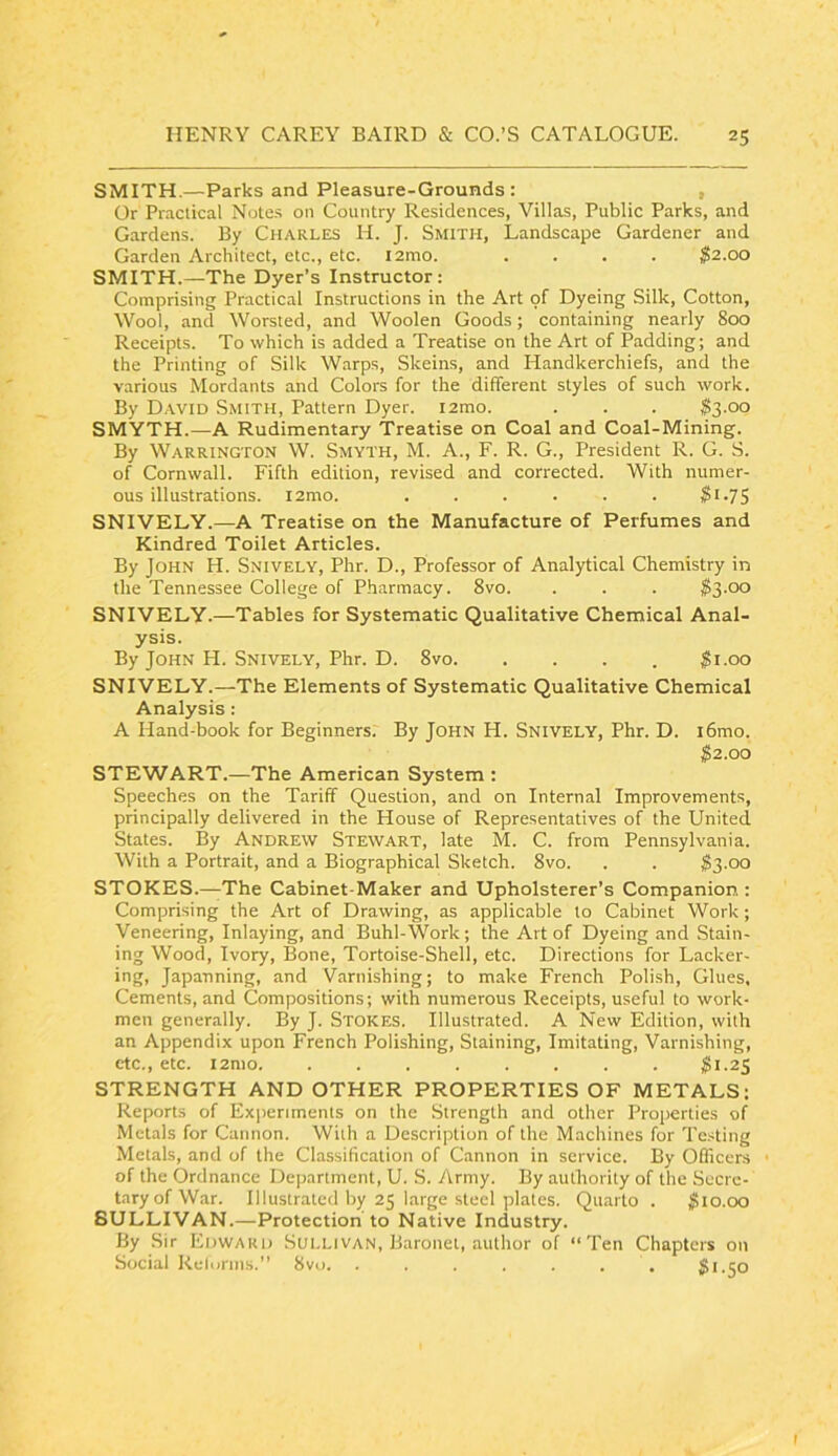 SMITH.—Parks and Pleasure-Grounds: , Or Practical Note.s 011 Country Residences, Villas, Public Parks, and Gardens. By Charles H. J. Smith, Landscape Gardener and Garden Architect, etc., etc. l2mo. .... $2.00 SMITH.—The Dyer’s Instructor: Comprising Practical Instructions in the Art of Dyeing Silk, Cotton, Wool, and Worsted, and Woolen Goods; containing nearly 800 Receipts. To which is added a Treatise on the Art of Padding; and the Printing of Silk Warps, Skeins, and Handkerchiefs, and the various Mordants and Colors for the different styles of such work. By David Smith, Pattern Dyer. i2mo. . . . ^3.00 SMYTH.—A Rudimentary Treatise on Coal and Coal-Mining. By Warrington W. Smyth, M. A., F. R. G., President R. G. S. of Cornwall. Fifth edition, revised and corrected. With numer- ous illustrations. i2mo. . . . . . . Si-75 SNIVELY.—A Treatise on the Manufacture of Perfumes and Kindred Toilet Articles. By John H. Snively, Phr. D., Professor of Analytical Chemistry in the Tennessee College of Pharmacy. 8vo. . . . SS'OO SNIVELY.—Tables for Systematic Qualitative Chemical Anal- ysis. By John H. Snively, Phr. D. 8vo. . . . . ^i.oo SNIVELY.—The Elements of Systematic Qualitative Chemical Analysis: A Hand-book for Beginners: By John H. SNIVELY, Phr. D. i6mo. $2.00 STEWART.—The American System : Speeches on the Tariff Question, and on Internal Improvements, principally delivered in the House of Representatives of the United States. By Andrew Stewart, late M. C. from Pennsylvania. With a Portrait, and a Biographical Sketch. 8vo. . . $3.00 STOKES.—The Cabinet-Maker and Upholsterer’s Companion : Comprising the Art of Drawing, as applicable to Cabinet Work ; Veneering, Inlaying, and Buhl-Work; the Art of Dyeing and Stain- ing Wood, Ivory, Bone, Tortoise-Shell, etc. Directions for Lacker- ing. Japanning, and Varnishing; to make French Polish, Glues, Cements, and Compositions; with numerous Receipts, useful to work- men generally. By J. Stores. Illustrated. A New Edition, with an Appendix upon French Polishing, Staining, Imitating, Varnishing, etc., etc. i2mo. ........ $1.25 STRENGTH AND OTHER PROPERTIES OF METALS: Reports of Experiments on the .Strength and other Properties of Metals for Cannon. With a Description of the Machines for Testing Metals, and of the Classification of Cannon in service. By OQicers of the Ordnance Department, U. S. Army. By authority of the Secre- tary of War. Illustrated by 25 large steel plates. Quarto . $10.00 SULLIVAN.—Protection to Native Industry. By Sir Edward Sut.Livan, Baronet, author of “Ten Chapters on Social Relonns.” 8vo. ....... $1.50
