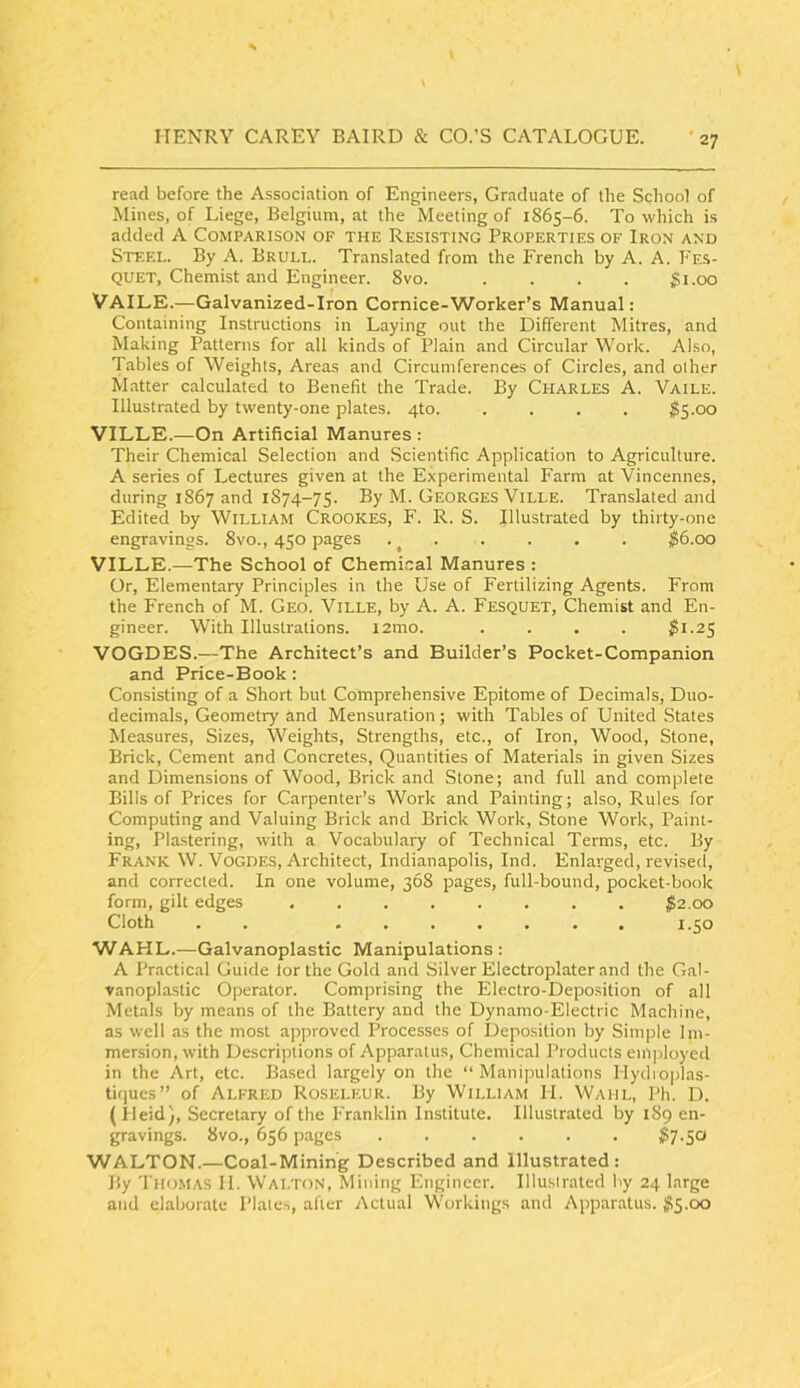 read before the Association of Engineers, Graduate of the School of Mines, of Liege, Belgium, at the Meeting of 1865-6. To which is added A Comparison of the Resisting Properties of Iron and Steel. By A. Brull. Translated from the French by A. A. Fes- quet. Chemist and Engineer. 8vo. . . . . gi.oo VAILE.—Galvanized-Iron Cornice-Worker’s Manual: Containing Instructions in Laying out the Different Mitres, and Making Patterns for all kinds of Plain and Circular Work. Also, Tables of Weights, Areas and Circumferences of Circles, and other Matter calculated to Benefit the Trade. By CHARLES A. Vaile. Illustrated by twenty-one plates. 4to. .... ^5.00 VILLE.—On Artificial Manures : Their Chemical Selection and Scientific Application to Agriculture. A series of Lectures given at the Experimental Farm at Vincennes, during 1867 and 1874-75. By M. Georges Ville. Translated and Edited by WILLIAM CROOKES, F. R. S. Illustrated by thirty-one engravings. 8vo., 450 pages .^ . . . . . $6.00 VILLE.—The School of Chemi.cal Manures : Or, Elementary Principles in the Use of Fertilizing Agents. From the French of M. Geo. Ville, by A. A. Fesquet, Chemist and En- gineer. With Illustrations. l2mo. .... i?l.25 VOGDES.—The Architect’s and Builder’s Pocket-Companion and Price-Book: Consisting of a Short but Comprehensive Epitome of Decimals, Duo- decimals, Geometry and Mensuration; with Tables of United States Measures, Sizes, Weights, Strengths, etc., of Iron, Wood, Stone, Brick, Cement and Concretes, Quantities of Materials in given Sizes and Dimensions of Wood, Brick and Stone; and full and complete Bills of Prices for Carpenter’s Work and Painting; also. Rules for Computing and Valuing Brick and Brick Work, Stone Work, Paint- ing, Pla.stering, with a Vocabulary of Technical Terms, etc. By Frank W. Vogdes, Architect, Indianapolis, Ind. Enlarged, revised, and corrected. In one volume, 368 pages, full-bound, pocket-book form, gilt edges . ;^2,oo Cloth . . , 1.50 WAHL.—Galvanoplastic Manipulations : A Practical Guide lor the Gold and Silver Electroplater and the Gal- vanoplastic Operator. Comprising the Electro-Deposition of all Metals by means of the Battery and the Dynamo-Electric Machine, as well as the most approved Processes of Deposition by Simple Im- mersion, with Descriptions of Apparatus, Chemical Products em])loycd in the Art, etc. Based largely on the “Manipulations Mydioplas- tirjues’’ of ALFRED Roseleur. By William H. Waul, Ph. D. (Ileid), Secretary of the Franklin Institute. Illustrated by 189 en- gravings. 8vo., 656 pages ...... ^7.50 WALTON.—Coal-Mining Described and Illustrated : By Thomas II. Walton, Mining Engineer. Illustrated by 24 large and elaborate Plates, after Actual Workings and Apparatus. ^15.00