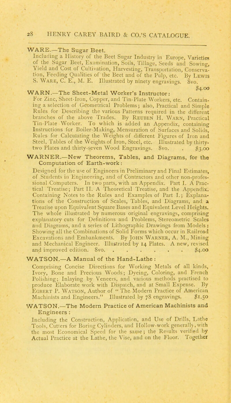 WARE.—The Sugar Beet. Including a History of the Beet Sugar Industry in Europe, Varieties of the Sugar Beet, Examination, Soils, Tillage, Seeds and Sowing, Yield and Cost of Cultivation, Harvesting, Transportation, Conserva- tion, Feeding Qualities of the Beet and of the Pulp, etc. By Lewis S. Ware, C. E., M. E. Illustrated by ninety engravings. 8vo. 34.00 WARN.—The Sheet-Metal Worker’s Instructor: I*'or Zinc, Sheet-Iron, Copper, and Tin-Plate Workers, etc. Contain- ing a selection of Geometrical Problems; also. Practical and Simple Rules for Describing the various Patterns required in the different branches of the above Trades. By Reuben H. Warn, Practical Tin-Plate Worker. To which is added an Appendix, containing Instructions for Boiler-Making, Mensuration of Surfaces and Solids, Rules for Calculating the Weights of different Figures of Iron and Steel, Tables of the Weights of Iron, Steel, etc. Illustrated by thirty- two Plates and thirty-seven Wood Engravings. 8vo. . ^3-00 WARNER.—New Theorems, Tables, and Diagrams, for the Computation of Earth-work: Designed for the use of Engineers in Preliminary and Final Estimates, of Students in Engineering, and of Contractors and other non-profes- sional Computers. In two parts, with an Appendix. Part I. A Prac- tical Treatise; Part H. A Theoretical Treatise, and the Appendix. Containing Notes to the Rules and Examples of Part L; Explana- tions of the Construction of Scales, Tables, and Diagrams, and a Treatise upon Equivalent Square Bases and Equivalent Level Heights. The whole illustrated by numerous original engravings, comprising explanatory cuts for Definitions and Problems, Stereometric Scales and Diagrams, and a series of Lithographic Drawings from Models: Showing all the Combinations of Solid Forms which occur in Railroad Excavations and Embankments. By John Warner, A. M., Mining and Mechanical Engineer. Illustrated by 14 Plates. A new, revised and improved edition. 8vo. ...... S4.00 WATSON.—A Manual of the Hand-Lathe : Comprising Concise Directions for Working Metals of all kinds. Ivory, Bone and Precious Woods; Dyeing, Coloring, and French Polishing; Inlaying by Veneers, and various methods practised to produce Elaborate work with Disp.atch, and at Small Expense. By Egbert P. Watson, Author of “ The Modern Practice of American Machinists and Engineers.” Illustrated by 78 engravings. $1.50 WATSON.—The Modern Practice of American Machinists and Engineers : Including the Construction, Application, and Use of Drills, Lathe Tools, Cutlers for Boring Cylinders, and Hollow-work generally, with the most Economical Speed for the same ; the Results verified by Actual Practice at the Lathe, the Vise, and on the Floor. Together
