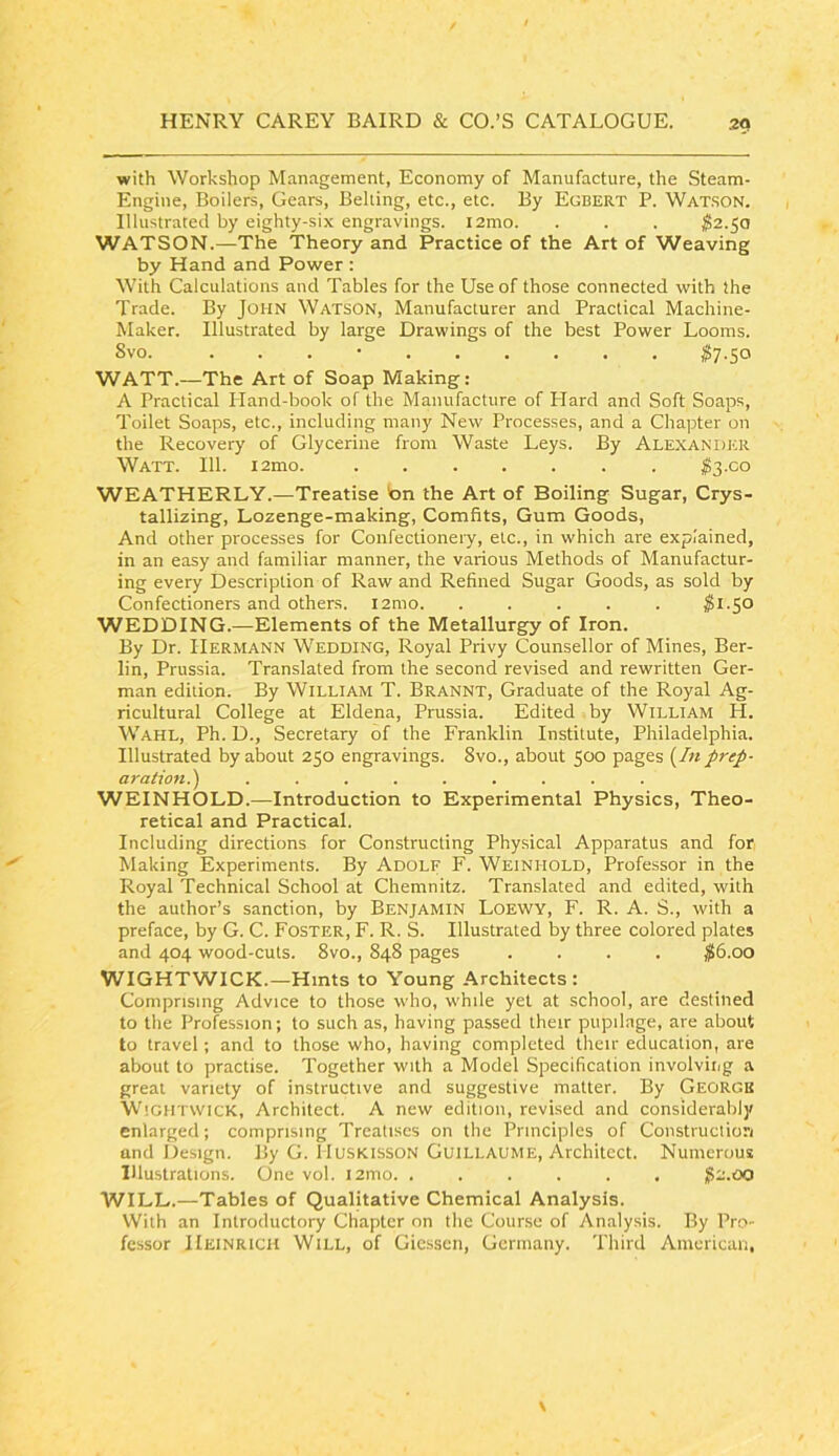with Workshop Management, Economy of Manufacture, the Steam- Engine, Boilers, Gears, Belling, etc., etc. By Egbert P. Watson. Illustrated by eighty-six engravings. l2mo. . . . $2.^a WATSON.—The Theory and Practice of the Art of Weaving by Hand and Power : With Calculations and Tables for the Use of those connected with the Trade. By John Watson, Manufacturer and Practical Machine- Maker. Illustrated by large Drawings of the best Power Looms. Svo. . . . • ^7.50 WATT.—The Art of Soap Making: A Practical Hand-book of the Manufacture of Hard and Soft Soaps, Toilet Soaps, etc., including many New Processes, and a Chapter on the Recovery of Glycerine from Waste Leys. By Alexander Watt. 111. i2mo. l3-co WEATHERLY.—Treatise ton the Art of Boiling Sugar, Crys- tallizing, Lozenge-making, Comfits, Gum Goods, And other processes for Confectionery, etc., in which are explained, in an easy and familiar manner, the various Methods of Manufactur- ing every Description of Raw and Refined Sugar Goods, as sold by Confectioners and others. l2mo. ..... ^1.50 WEDDING.—Elements of the Metallurgy of Iron. By Dr. Hermann Wedding, Royal Privy Counsellor of Mines, Ber- lin, Prussia. Translated from the second revised and rewritten Ger- man edition. By William T. Brannt, Graduate of the Royal Ag- ricultural College at Eldena, Prussia. Edited by William H. Wahl, Ph. D., Secretary of the Franklin Institute, Philadelphia. Illustrated by about 250 engravings. Svo., about 500 pages (/« j>rej>- aration.') ......... WEINHOLD.—Introduction to Experimental Physics, Theo- retical and Practical. Including directions for Constructing Physical Apparatus and for Making Experiments. By Adolf F. Weinhold, Professor in the Royal Technical School at Chemnitz. Translated and edited, with the author’s sanction, by Benjamin Loewy, F. R. A. S., with a preface, by G. C. Foster, F. R. S. Illustrated by three colored plates and 404 wood-cuts. 8vo., 848 pages .... ^6.00 WIGHTWICK.—Hints to Young Architects : Comprising Advice to those who, while yet at school, are destined to the Profession; to such as, having passed their pupilage, are about to travel; and to those who, having completed their education, are about to practise. Together with a Model Specification involving a great variety of instructive and suggestive matter. By George W IGHTWICK, Architect. A new edition, revised and considerably enlarged; comprising Treatises on the Principles of Constructiori and Design. By G. lIusKissoN Guillaume, Architect. Numerous Illustrations. One vol. i2tno. ...... ^2.00 WILL.—Tables of Qualitative Chemical Analysis. With an Introductory Chapter on the Course of Analysis. By Pro- fessor Heinrich Will, of Giessen, Germany. Third American,