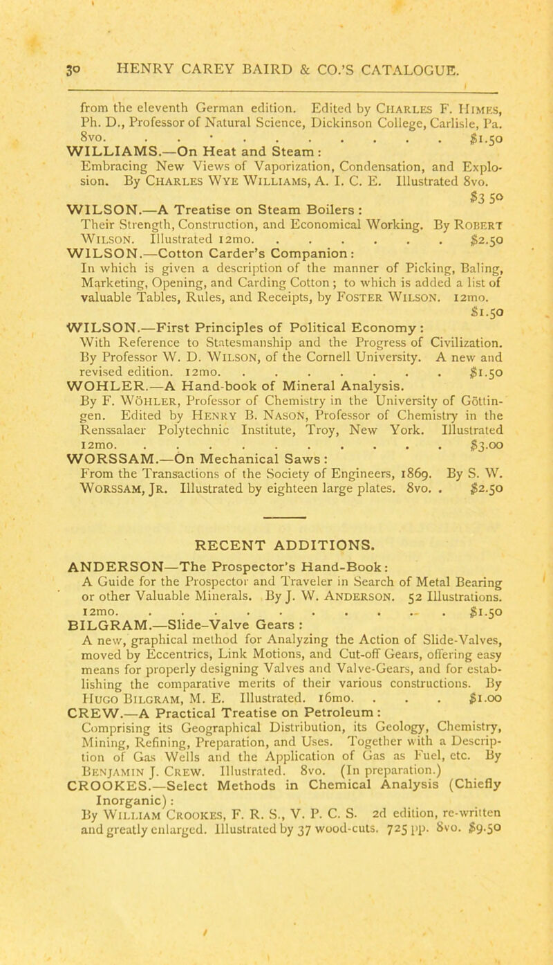 from the eleventh German edition. Edited by Charles F. Himes, Ph. D., Professor of Natural Science, Dickinson College, Carlisle, Pa. 8vo. . . • ^1.50 WILLIAMS.—On Heat and Steam : Embracing New Views of Vaporization, Condensation, and Explo- sion. By Charles Wye Williams, A. I. C. E. Illustrated 8vo. $3 50 WILSON.—A Treatise on Steam Boilers : Their Strength, Construction, and Economical Working. By Robert Wilson. Illustrated i2mo $2.50 WILSON.—Cotton Carder’s Companion: In which is given a description of the manner of Picking, Baling, Marketing, Opening, and Carding Cotton ; to which is added a list of valuable Tables, Rules, and Receipts, by Foster Wilson. i2mo. 81.50 WILSON.—First Principles of Political Economy: With Reference to Statesmanship and the Progress of Civilization. By Professor W. D. Wilson, of the Cornell University. A new and revised edition. i2mo. ....... 81.50 WOHLER.—A Hand-book of Mineral Analysis. By F. Wohler, Professor of Chemistry in the University of Gottin- gen. Edited by Henry B. Nason, Professor of Chemistry in the Renssalaer Polytechnic Institute, Troy, New York. Illustrated i2mo 83.00 WORSSAM.—On Mechanical Saws: From the Transactions of the Society of Engineers, 1869. By S. W. WORSSAM, Jr. Illustrated by eighteen large plates. 8vo. . 82.50 RECENT ADDITIONS. ANDERSON—The Prospector’s Hand-Book: A Guide for the Prospector and Traveler in Search of Metal Bearing or other Valuable Minerals. By J. W. Anderson. 52 Illustrations. i2mo - . 81.50 BILGRAM.—Slide-Valve Gears ; A new, graphical method for Analyzing the Action of Slide-Valves, moved by Eccentrics, Link Motions, and Cut-off Gears, offering easy means for properly designing Valves and Valve-Gears, and for estab- lishing the comparative merits of their various constructions. By Hugo Bilgram, M. E. Illustrated. i6mo. . . . 81-oo CREW.—A Practical Treatise on Petroleum: Comprising its Geographical Distribution, its Geology, Chcmistiy, Mining, Refining, Preparation, and Uses. Together with a Descrip- tion of Gas Wells and the Application of Gas as Fuel, etc. By Benjamin J. Crew. Illustrated. 8vo. (In preparation.) CROOKES.—Select Methods in Chemical Analysis (Chiefly Inorganic) : By William Crookes, F. R. S., V. P. C. S. 2d edition, re-wriiten and greatly enlarged. Illustrated by 37 wood-cuts. 725 l‘P- S9-5° /