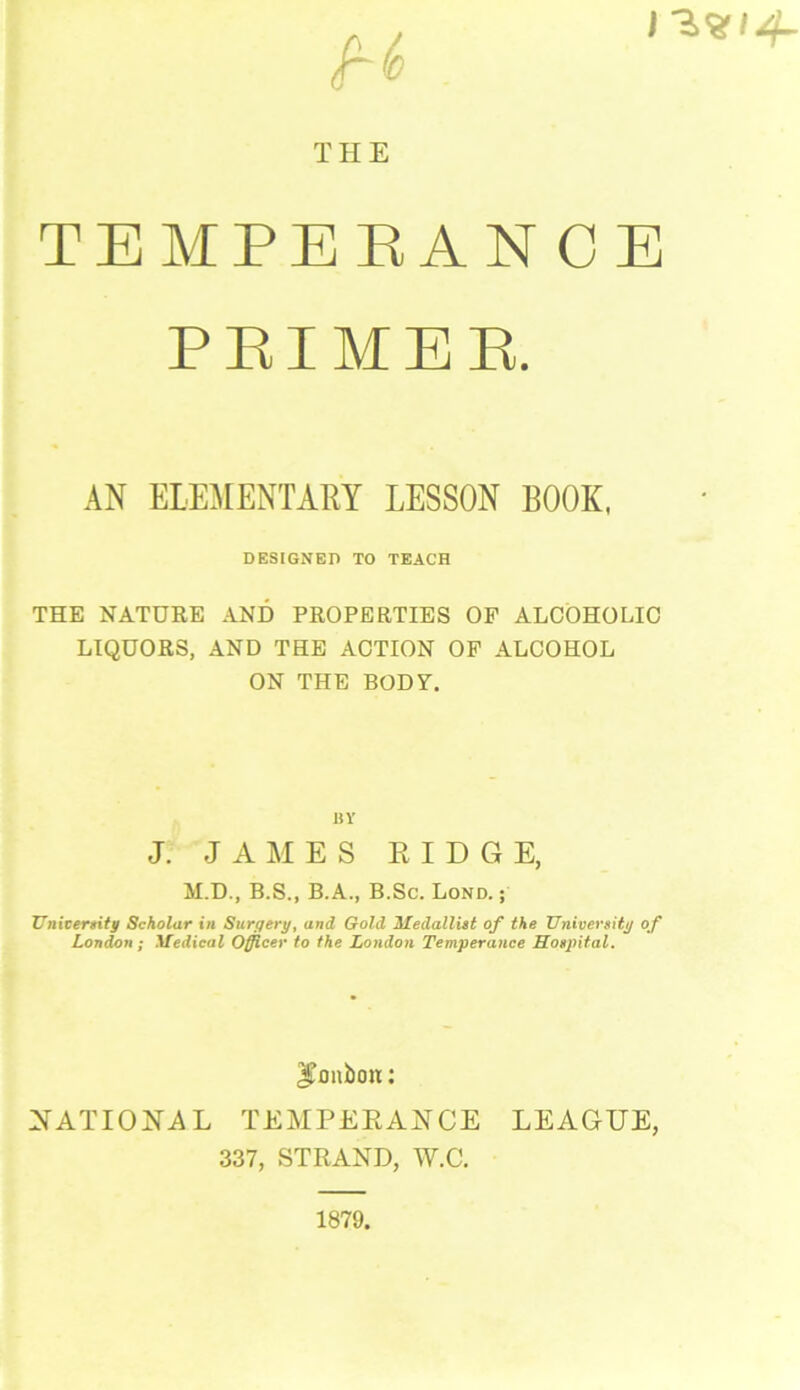 THE TEMPERANCE PRIMER. AN ELEMENTARY LESSON BOOK, DESIGNER TO TEACH THE NATURE AND PROPERTIES OF ALCOHOLIC LIQUORS, AND THE ACTION OF ALCOHOL ON THE BODY. BY J. JAMES RIDG E, M.D., B.S., B.A., B.Sc. Lond. ; University Scholar in Surgery, and Gold 'Medallist of the University of London; Medical Officer to the London Temperance Hospital. JTonbon:: NATIONAL TEMPERANCE LEAGUE, 337, STRAND, W.C. 1879,
