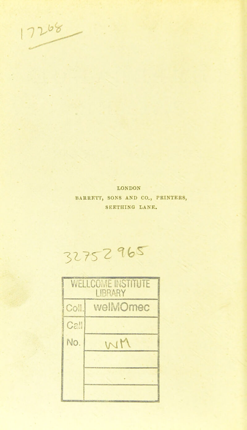 LONDON BARRETT, SONS AND CO., PRINTERS, SEETHING LANE. 3ITS'Z WELLCOME INSTITUTE LIBRARY Coil. welMOmec Cel! No. v/vjtt •