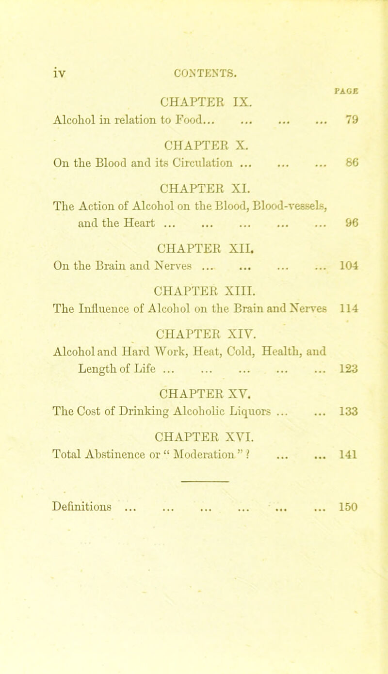CHAPTER IX. Alcohol in relation to Food CHAPTER X. On the Blood and its Circulation CHAPTER XI. The Action of Alcohol on the Blood, Blood-vessels, and the Heart CHAPTER XIL On the Brain and Nerves CHAPTER XIII. The Influence of Alcohol on the Brain and Nerves CHAPTER XIV. Alcohol and Hard Work, Heat, Cold, Health, and Length of Life CHAPTER XV. The Cost of Drinking Alcoholic Liquors CHAPTER XVI. Total Abstinence or “ Moderation ” ? PAGE 79 86 96 104 114 123 133 141 Definitions ... ... 150
