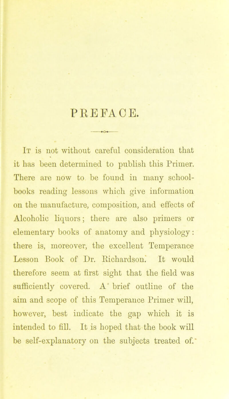PREFACE. It is not without careful consideration that it has been determined to publish this Primer. There are now to be found in many school- books reading lessons which give information on the manufacture, composition, and effects of Alcoholic liquors; there are also primers or elementary books of anatomy and physiology: there is, moreover, the excellent Temperance Lesson Book of Dr. Richardson.’ It would therefore seem at first sight that the field was sufficiently covered. A' brief outline of the aim and scope of this Temperance Primer will, however, best indicate the gap which it is intended to fill. It is hoped that the book will be self-explanatory on the subjects treated of.'