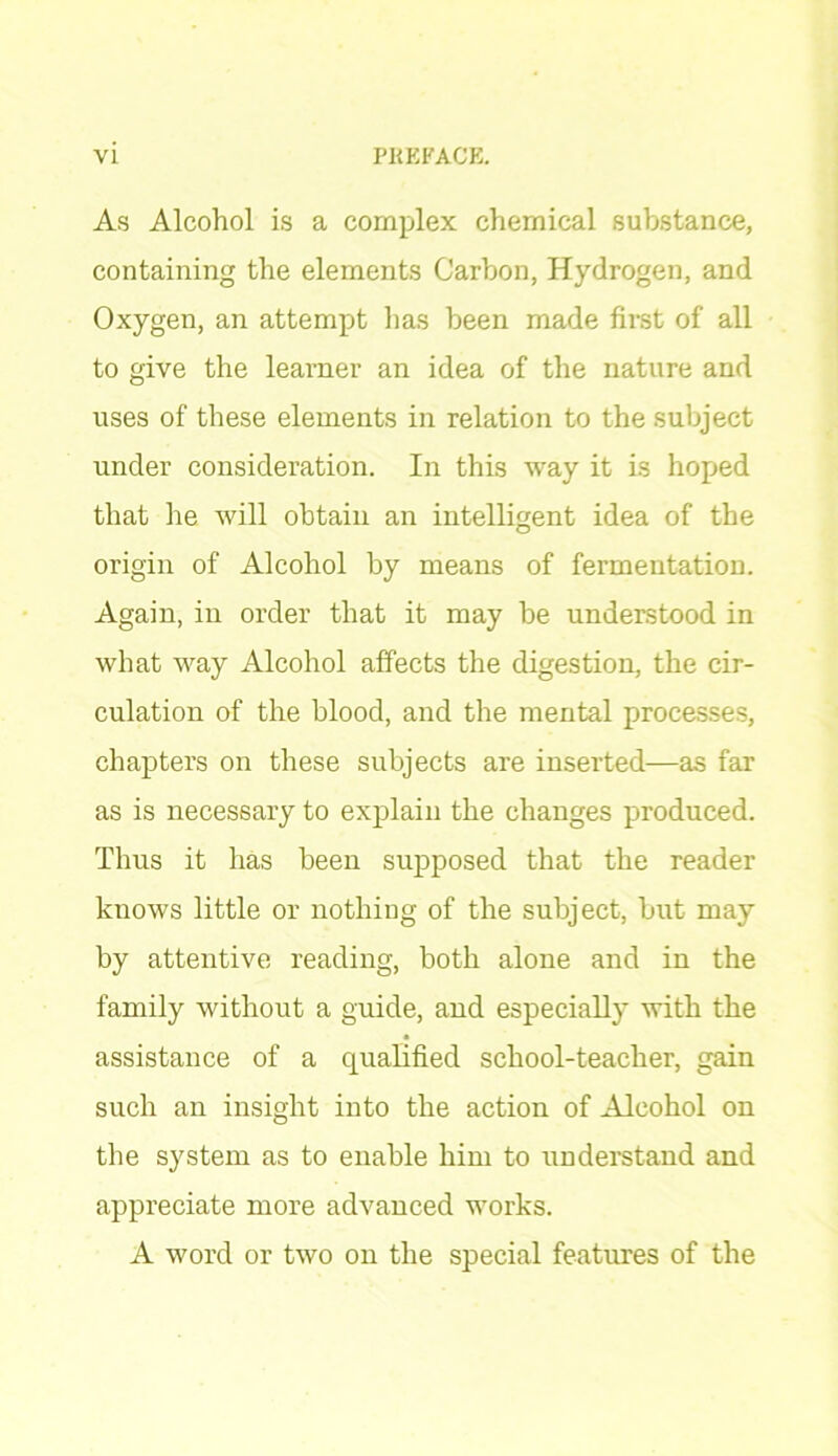 As Alcohol is a complex chemical substance, containing the elements Carbon, Hydrogen, and Oxygen, an attempt has been made first of all to give the learner an idea of the nature and uses of these elements in relation to the subject under consideration. In this way it is hoped that he will obtain an intelligent idea of the origin of Alcohol by means of fermentation. Again, in order that it may be understood in what way Alcohol affects the digestion, the cir- culation of the blood, and the mental processes, chapters on these subjects are inserted—as far as is necessary to explain the changes produced. Thus it has been supposed that the reader knows little or nothing of the subject, but may by attentive reading, both alone and in the family without a guide, and especially with the assistance of a qualified school-teacher, gain such an insight into the action of Alcohol on the system as to enable him to understand and appreciate more advanced works. A word or two on the special features of the