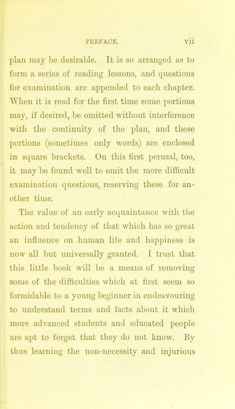 plan may be desirable. It is so arranged as to form a series of reading lessons, and questions for examination are appended to eacli chapter. When it is read for the first time some portions may, if desired, be omitted without interference with the continuity of the plan, and these portions (sometimes only words) are enclosed in square brackets. On this first perusal, too, it may be found well to omit the more difficult examination questions, reserving these for an- other time. The value of an early acquaintance with the action and tendency of that which has so great an influence on human life and happiness is now all but universally granted. I trust that this little book will be a means of removing some of the difficulties which at first seem so formidable to a young beginner in endeavouring to understand terms and facts about it which more advanced students and educated people are apt to forget that they do not know. By thus learning the non-necessity and injurious