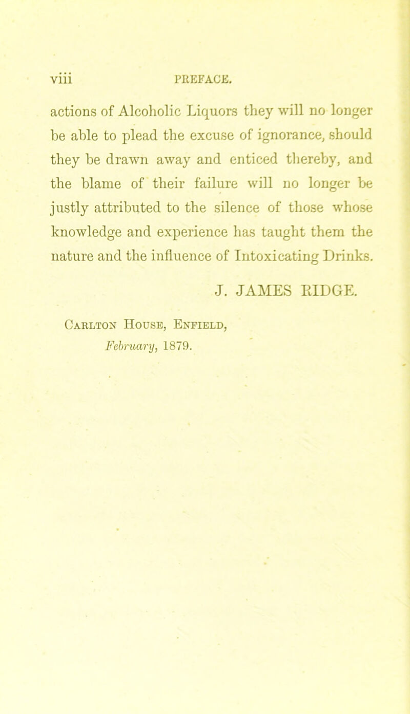 actions of Alcoholic Liquors they will no longer be able to plead the excuse of ignorance, should they he drawn away and enticed thereby, and the blame of their failure will no longer be justly attributed to the silence of those whose knowledge and experience has taught them the nature and the influence of Intoxicating Drinks. J. JAMES RIDGE. Carlton House, Enfield, February, 1879.