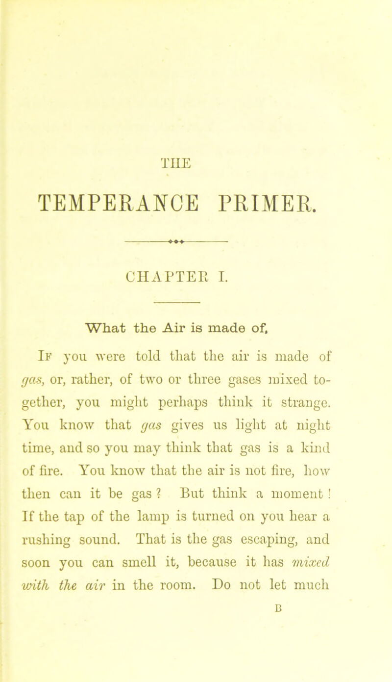 THE TEMPERANCE PRIMER. CHAPTER I. What the Air is made of. If you were told that the air is made of gas, or, rather, of two or three gases mixed to- gether, you might perhaps think it strange. You know that gas gives us light at night time, and so you may think that gas is a kind of fire. You know that the air is not fire, how then can it he gas ? But think a moment! If the tap of the lamp is turned on you hear a rushing sound. That is the gas escaping, and soon you can smell it, because it has mixed with the air in the room. Do not let much D