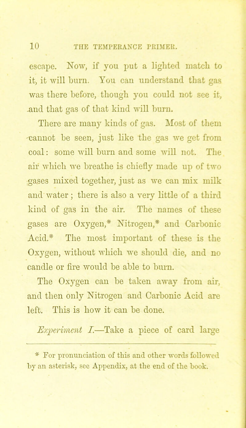 escape. Now, if you put a lighted match to it, it will burn. You can understand that gas was there before, though you could not see it, .and that gas of that kind will burn. There are many kinds of gas. Most of them 'Cannot be seen, just like the gas we get from coal: some will burn and some will not. The air which we breathe is chiefly made up of two gases mixed together, just as we can mix milk and water; there is also a very little of a third kind of gas in the air. The names of these gases are Oxygen,* Nitrogen,* and Carbonic Acid.* The most important of these is the Oxygen, without which we should die, and no candle or fire would be able to burn. The Oxygen can be taken away from air, and then only Nitrogen and Carbonic Acid are left. This is how it can be done. Experiment I.—Take a piece of card large * For pronunciation of this and other words followed by an asterisk, see Appendix, at the end of the hook.