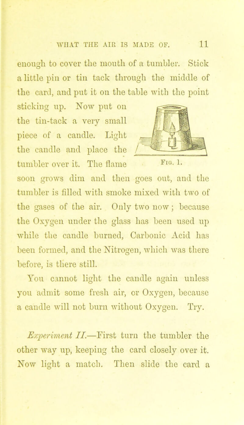 enough to cover the mouth of a tumbler. Stick a little pin or tin tack through the middle of the card, and put it on the table with the point sticking up. Now put on the tin-tack a very small piece of a candle. Light the candle and place the tumbler over it. The flame soon grows dim and then goes out, and the tumbler is filled with smoke mixed with two of the gases of the air. Only two now; because the Oxygen under the glass has been used up while the candle burned, Carbonic Acid has been formed, and the Nitrogen, which was there before, is there still. You cannot light the candle again unless you admit some fresh air, or Oxygen, because a candle will not burn without Oxygen. Try. Experiment II.—First turn the tumbler the other way up, keeping the card closely over it. Now light a match. Then slide the card a