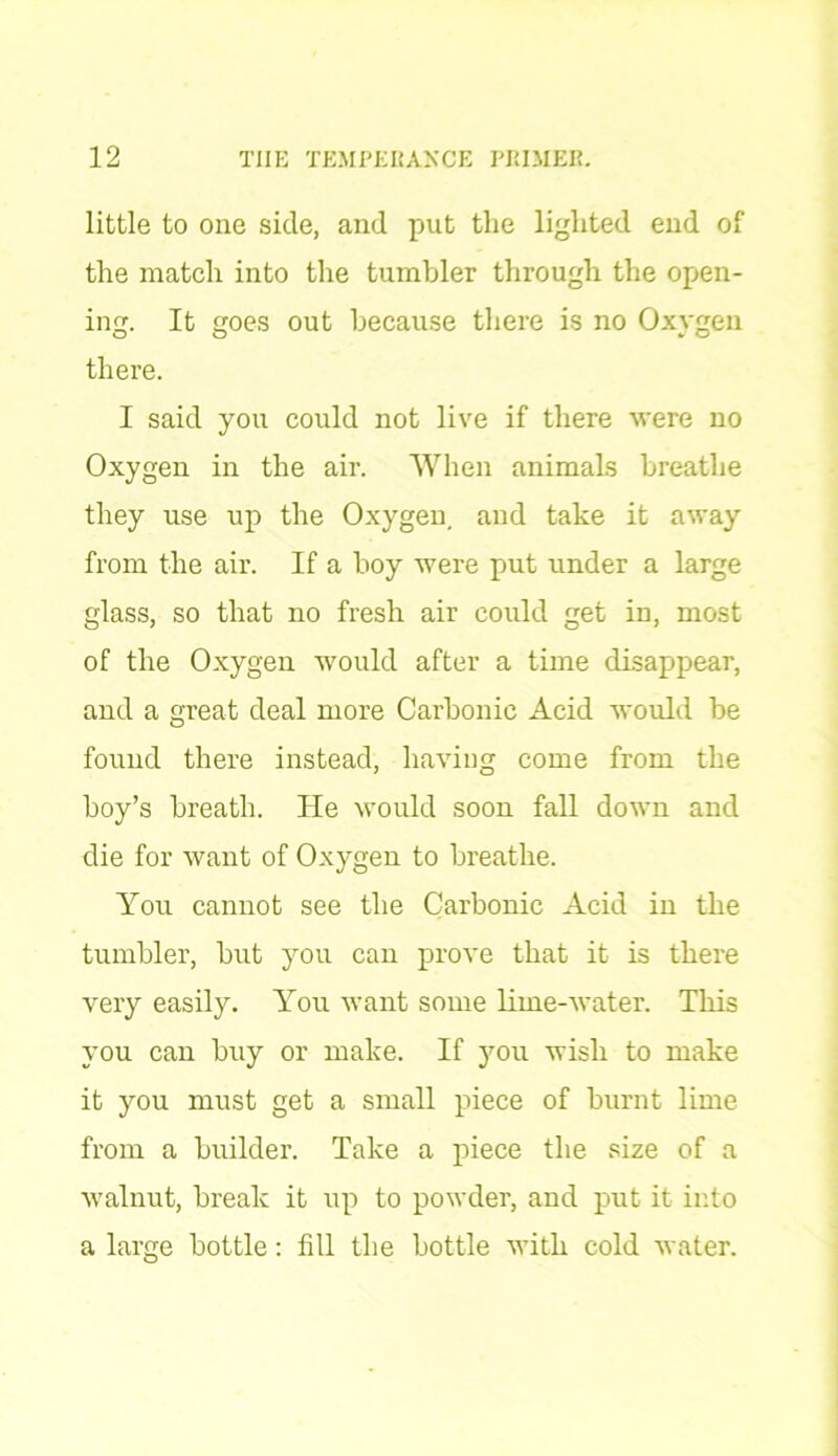 little to one side, and put the lighted end of the match into the tumbler through the open- ing. It goes out because there is no Oxygen there. I said you could not live if there were no Oxygen in the air. When animals breathe they use up the Oxygen, and take it away from the air. If a boy were put under a large glass, so that no fresh air could get in, most of the Oxygen would after a time disappear, and a great deal more Carbonic Acid would be found there instead, having come from the boy’s breath. He would soon fall down and die for want of Oxygen to breathe. You cannot see the Carbonic Acid in the tumbler, but you can prove that it is there very easily. You want some lime-water. This you can buy or make. If you wish to make it you must get a small piece of burnt lime from a builder. Take a piece the size of a walnut, break it up to powder, and put it into a large bottle: fill the bottle with cold water.