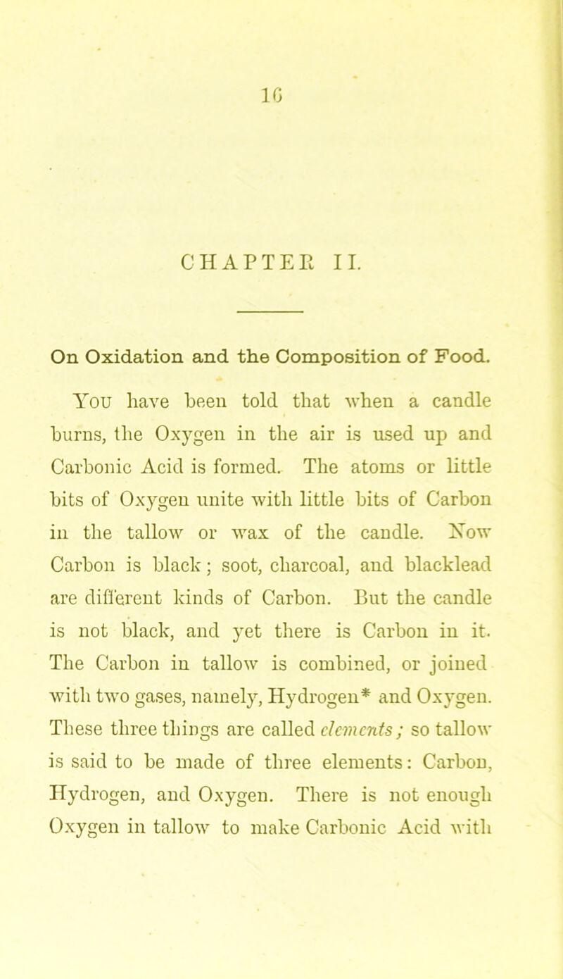 CHAPTEE II. On Oxidation and the Composition of Food. You have been told that when a candle burns, the Oxygen in the air is used up and Carbonic Acid is formed.. The atoms or little bits of Oxygen unite with little bits of Carbon in the tallow or wax of the candle. Xow Carbon is black; soot, charcoal, and blacklead are different kinds of Carbon. But the candle is not black, and yet there is Carbon in it. The Carbon in tallow is combined, or joined with two gases, namely, Hydrogen* and Oxygen. These three things are called dements; so tallow is said to be made of three elements: Carbon, Hydrogen, and Oxygen. There is not enough Oxygen in tallow to make Carbonic Acid with