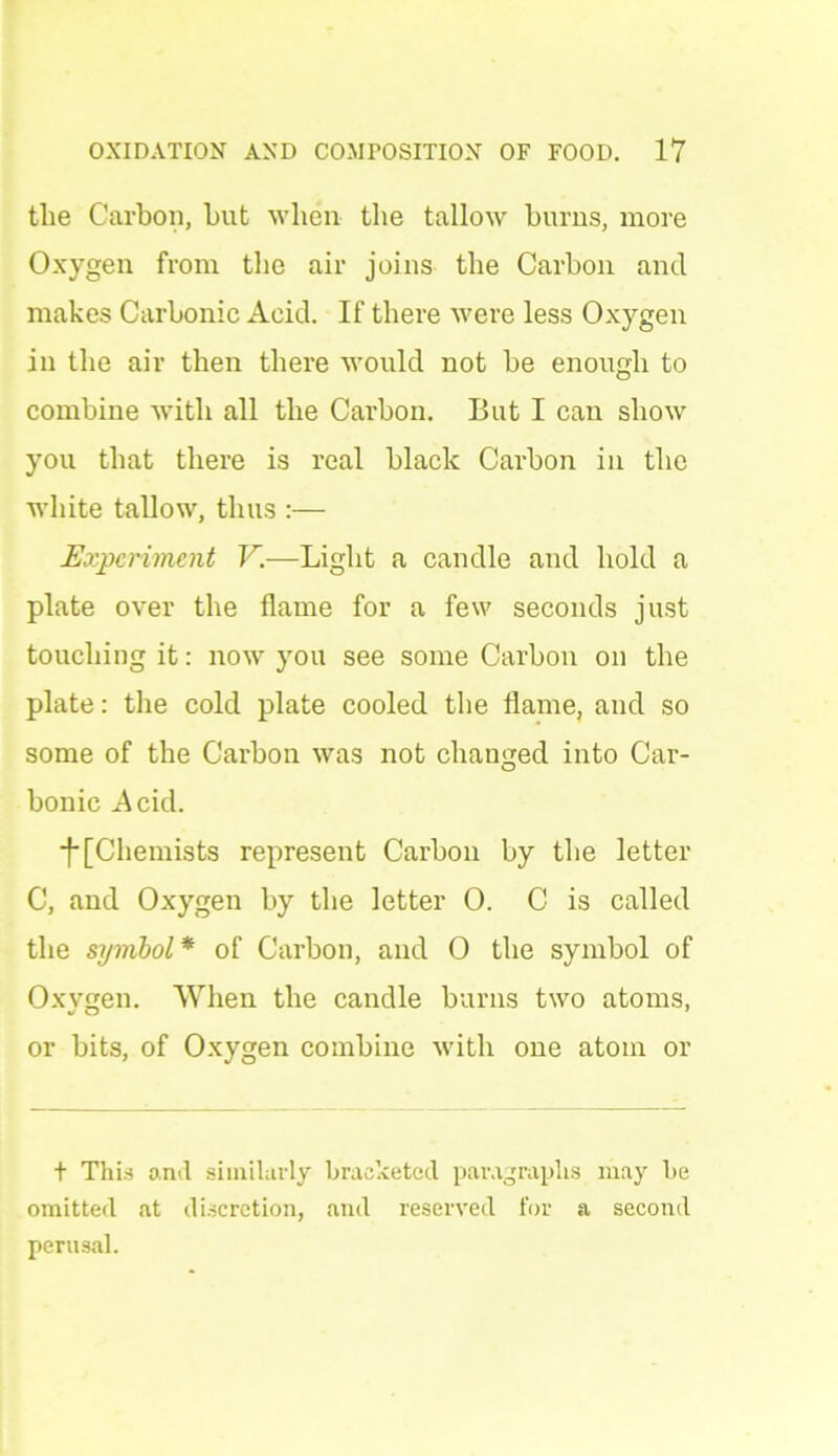 tlie Carbon, hut when the tallow burns, more Oxygen from the air joins the Carbon and makes Carbonic Acid. If there were less Oxygen in the air then there would not be enough to combine with all the Carbon. But I can show you that there is real black Carbon in the white tallow, thus :— Experiment V.—Light a candle and hold a plate over the flame for a few seconds just touching it: now you see some Carbon on the plate: the cold plate cooled the flame, and so some of the Carbon was not changed into Car- bonic Acid. f [Chemists represent Carbon by the letter C, and Oxygen by the letter 0. C is called the symbol* of Carbon, and 0 the symbol of Oxygen. When the candle burns two atoms, or bits, of Oxygen combine with one atom or t This o.nd similarly bracketed paragraphs may be omitted at discretion, and reserved for a second perusal.