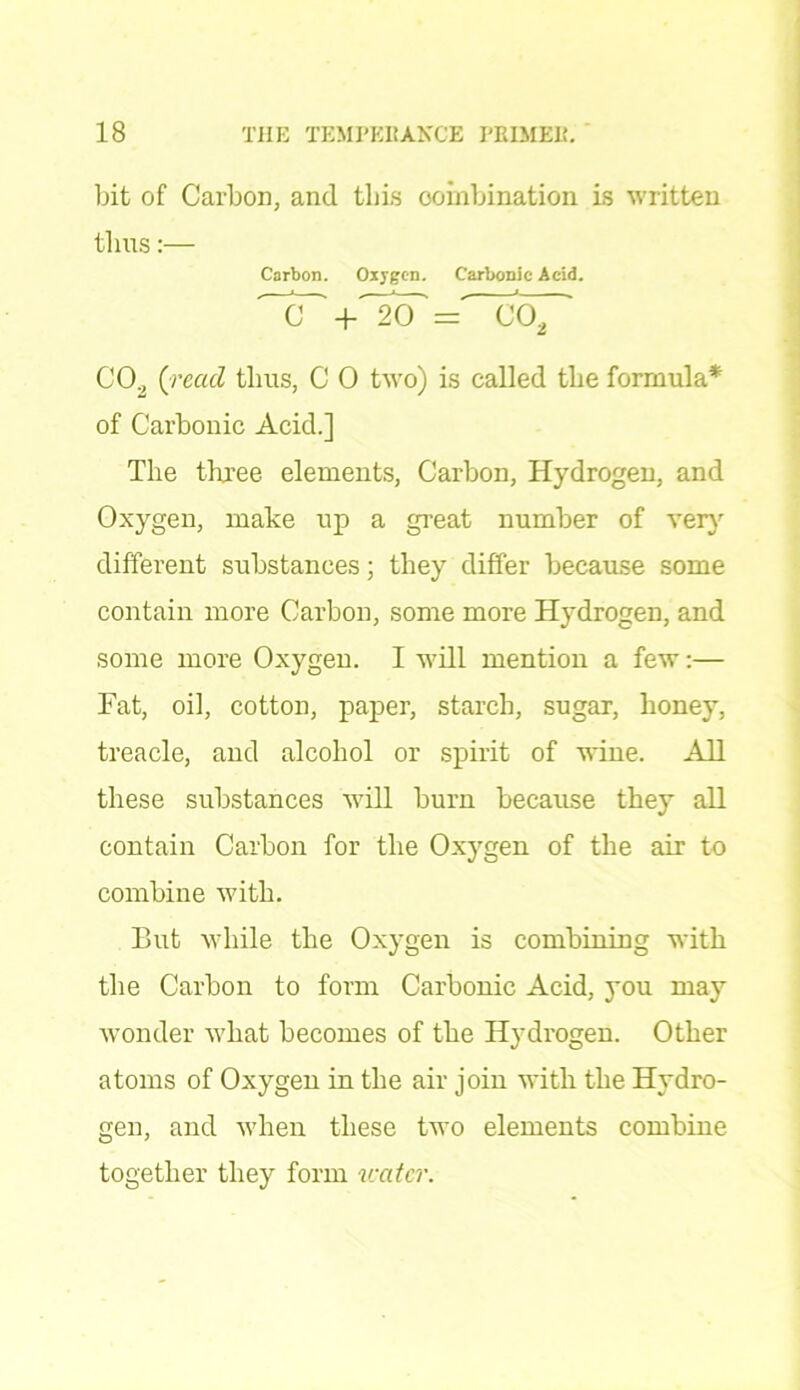 bit of Carbon, and this combination is written thus:— Carbon. Oxygen. Carbonic Acid. '~7T +'~2(T = co2 CO., {read thus, C 0 two) is called the formula* of Carbonic Acid.] The three elements, Carbon, Hydrogen, and Oxygen, make up a great number of very different substances; they differ because some contain more Carbon, some more Hydrogen, and some more Oxygen. I will mention a few:— Fat, oil, cotton, paper, starch, sugar, honey, treacle, and alcohol or spirit of wine. All these substances will burn because they all contain Carbon for the Oxygen of the air to combine with. But while the Oxygen is combining with the Carbon to form Carbonic Acid, you may wonder what becomes of the Hydrogen. Other atoms of Oxygen in the air join with the Hydro- gen, and when these two elements combine together they form water.