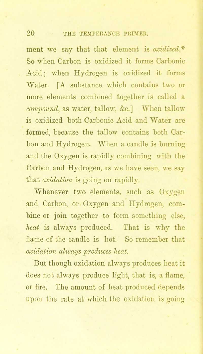 ment we say that that element is oxidized * So when Carbon is oxidized it forms Carbonic Acid; when Hydrogen is oxidized it forms Water. [A substance which contains two or more elements combined together is called a compound, as water, tallow, &c.] When tallow is oxidized both Carbonic Acid and Water are formed, because the tallow contains both Car- bon and Hydrogen. When a candle is burning and the Oxygen is rapidly combining with the Carbon and Hydrogen, as we have seen, we say that oxidation is going on rapidly. Whenever two elements, such as Oxygen and Carbon, or Oxygen and Hydrogen, com- bine or join together to form something else, heat is always produced. That is why the flame of the candle is hot. So remember that oxidation alivays produces licat. But though oxidation always produces heat it does not always produce light, that is, a flame, or fire. The amount of heat produced depends upon the rate at which the oxidation is going