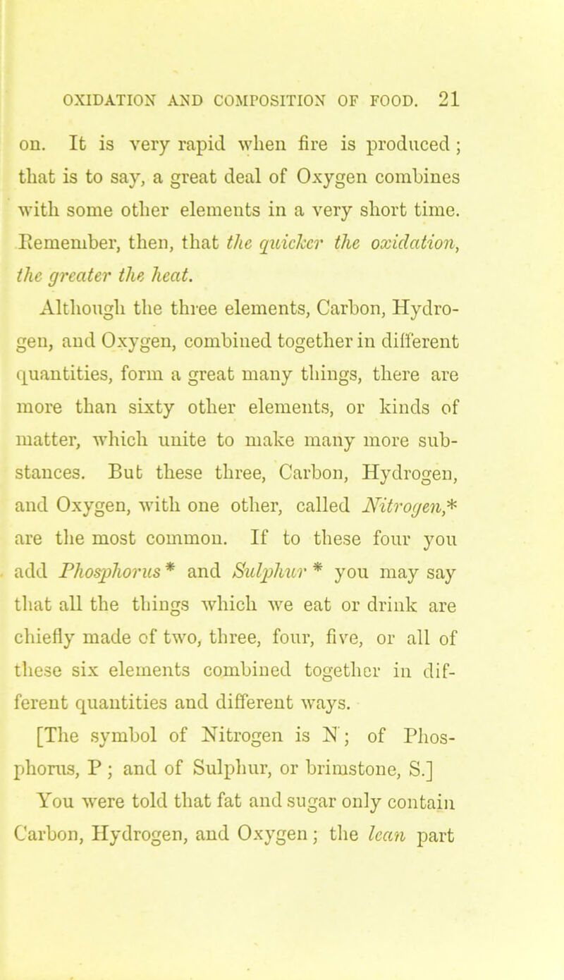 on. It is very rapid when fire is produced; that is to say, a great deal of Oxygen combines with some other elements in a very short time. Bemember, then, that the quicker the oxidation, the greater the heat. Although the three elements, Carbon, Hydro- gen, and Oxygen, combined together in different quantities, form a great many things, there are more than sixty other elements, or kinds of matter, which unite to make many more sub- stances. But these three, Carbon, Hydrogen, and Oxygen, with one other, called Nitrogen* are the most common. If to these four you add Phosphorus * and Sulphur * you may say that all the things which we eat or drink are chiefly made of two, three, four, five, or all of these six elements combined together in dif- ferent quantities and different ways. [The symbol of Nitrogen is N; of Phos- phorus, P; and of Sulphur, or brimstone, S.] You -were told that fat and sugar only contain Carbon, Hydrogen, and Oxygen; the lean part