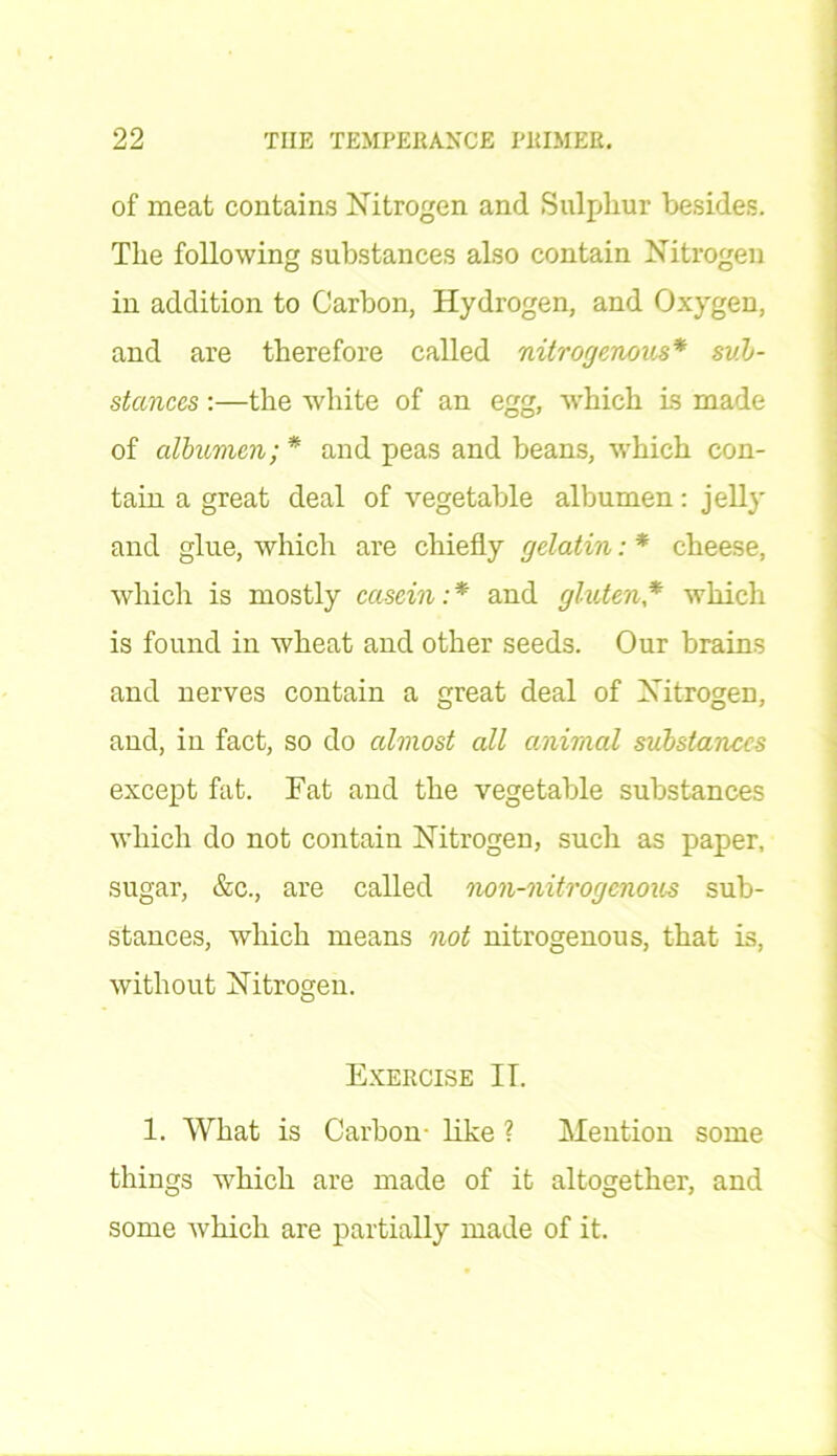 of meat contains Nitrogen and Sulphur besides. The following substances also contain Nitrogen in addition to Carbon, Hydrogen, and Oxygen, and are therefore called nitrogenous* sub- stances :—the white of an egg, which is made of albumen; * and peas and beans, which con- tain a great deal of vegetable albumen: jelly and glue, which are chiefly gelatin: * cheese, which is mostly casein:* and gluten* which is found in wheat and other seeds. Our brains and nerves contain a great deal of Nitrogen, and, in fact, so do almost all animal substances except fat. Fat and the vegetable substances which do not contain Nitrogen, such as paper, sugar, &c., are called non-nitrogenous sub- stances, which means not nitrogenous, that is, without Nitrogen. Exercise IT. 1. What is Carbon- like ? Mention some things which are made of it altogether, and some which are partially made of it.