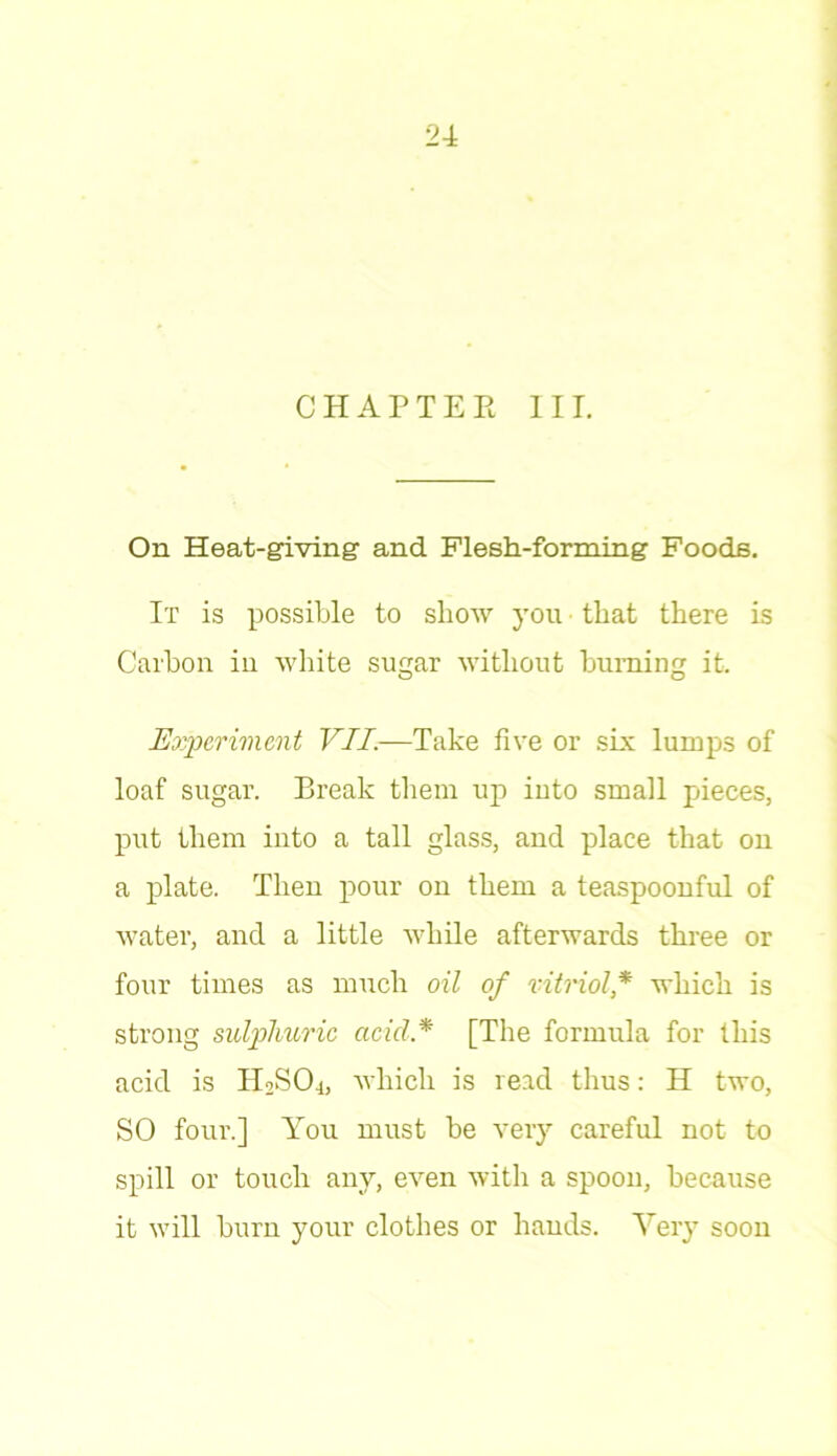 CHAPTER III. On Heat-giving- and Flesh-forming Foods. It is possible to show you that there is Carbon in white sugar without burning it. Experiment VII.—Take five or six lumps of loaf sugar. Break them up into small pieces, put them into a tall glass, and place that on a plate. Then pour on them a teaspoonful of water, and a little while afterwards three or four times as much oil of vitriol,* which is strong sulphuric acid * [The formula for this acid is H2S04, which is read thus: H two, SO four.] You must be very careful not to spill or touch any, even with a spoon, because it will burn your clothes or hands. Very soon