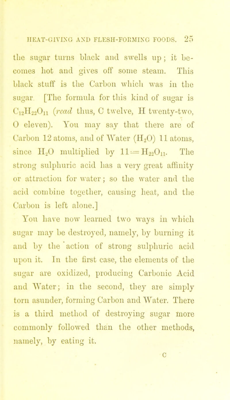 the sugar turns black and swells up ; it be- comes hot ancl gives off some steam. This black stuff is the Carbon which was in the sugar [The formula for this kind of sugar is C^HooOn {read thus, C twelve, H twenty-two, 0 eleven). You may say that there are of Carbon 12 atoms, and of Water (H2O) 11 atoms, since bLO multiplied by ll = H220n. The strong sulphuric acid has a very great affinity or attraction for water; so the water and the acid combine together, causing heat, and the Carbon is left alone.] You have now learned two ways in which sugar may be destroyed, namely, by burning it and by the action of strong sulphuric acid upon it. In the first case, the elements of the sugar are oxidized, producing Carbonic Acid and Water; in the second, they are simply torn asunder, forming Carbon and Water. There is a third method of destroying sugar more commonly followed than the other methods, namely, by eating it. c