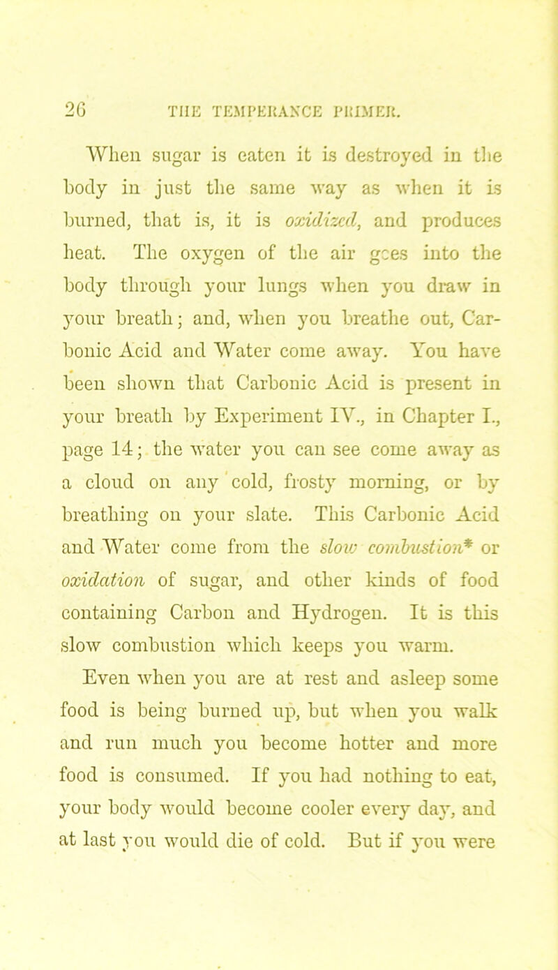 When sugar is eaten it is destroyed in the body in just the same way as when it is burned, that is, it is oxidized, and produces heat. The oxygen of the air gees into the body through your lungs when you draw in your breath; and, when you breathe out, Car- bonic Acid and Water come away. You have been shown that Carbonic Acid is present in your breath by Experiment IV., in Chapter I., page 14; the water you can see come away as a cloud on any cold, frosty morning, or by breathing on your slate. This Carbonic Acid and Water come from the slow combustion* or oxidation of sugar, and other kinds of food containing Carbon and Hydrogen. It is this slow combustion which keeps you warm. Even when you are at rest and asleep some food is being burned up, but when you walk and run much you become hotter and more food is consumed. If you had nothing to eat, your body would become cooler every day, and at last you would die of cold. But if you were