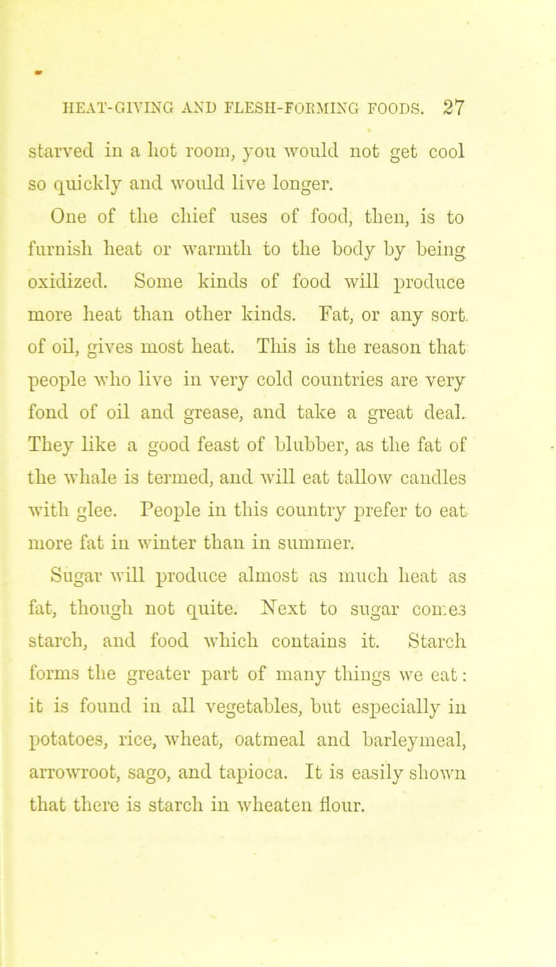 starved in a hot room, you would uot get cool so quickly and would live longer. One of the chief uses of food, then, is to furnish heat or warmth to the body by being oxidized. Some kinds of food will produce more heat than other kinds. Fat, or any sort, of oil, gives most heat. This is the reason that people who live in very cold countries are very fond of oil and grease, and take a great deal. They like a good feast of blubber, as the fat of the whale is termed, and will eat tallow candles with glee. People in this country prefer to eat more fat in winter than in summer. Sugar will produce almost as much heat as fat, though not quite. Next to sugar con.es starch, and food which contains it. Starch forms the greater part of many things we eat: it is found in all vegetables, but especially in potatoes, rice, wheat, oatmeal and barleymeal, arrowroot, sago, and tapioca. It is easily shown that there is starch in wheaten flour.
