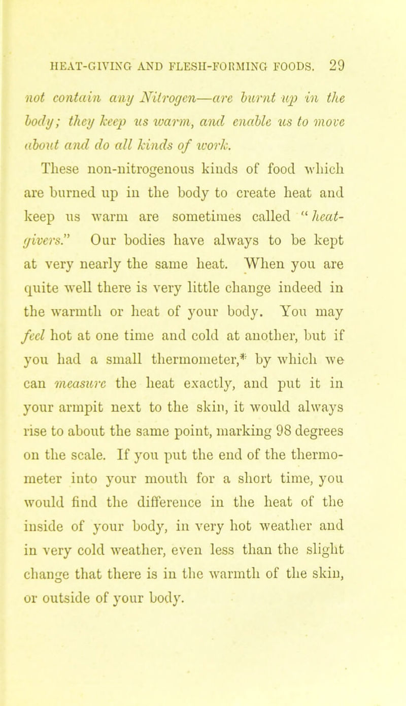 not contain any Nitrogen—are burnt up in the body; they keep ns warm, and enable us to move about and do all kinds of work. These non-nitrogenous kinds of food -which are burned up in the body to create heat and keep us warm are sometimes called “ heat- givers” Our bodies have always to be kept at very nearly the same heat. When you are quite well there is very little change indeed in the warmth or heat of your body. You may feel hot at one time and cold at another, but if you had a small thermometer/5 by which we can measure the heat exactly, and put it in your armpit next to the skin, it would always rise to about the same point, marking 98 degrees on the scale. If you put the end of the thermo- meter into your mouth for a short time, you would find the difference in the heat of the inside of your body, in very hot weather and in very cold weather, even less than the slight change that there is in the warmth of the skin, or outside of your body.