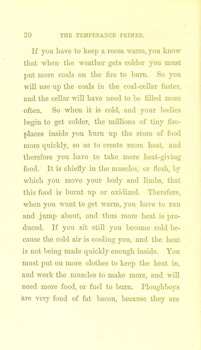 If you have to keep a room warm, you know that when the weather gets colder you must put more coals on the fire to burn. So you will use up the coals in the coal-cellar faster, and the cellar will have need to be filled more often. So when it is cold, and your bodies begin to get colder, the millions of tiny fire- places inside you bum up the store of food more quickly, so as to create more heat, and therefore you have to take more heat-giving food. It is chiefly in the muscles, or flesh, by which you move your body and limbs, that this food is burnt up or oxidized. Therefore, when you want to get warm, you have to run and jump about, and thus more heat is pro- duced. If you sit still you become cold be- cause the cold air is cooling you, and the heat is not being made quickly enough inside. You must put on more clothes to keep the heat in, and work the muscles to make more, and will need more food, or fuel to burn. Plougliboys are very fond of fat bacon, because they are