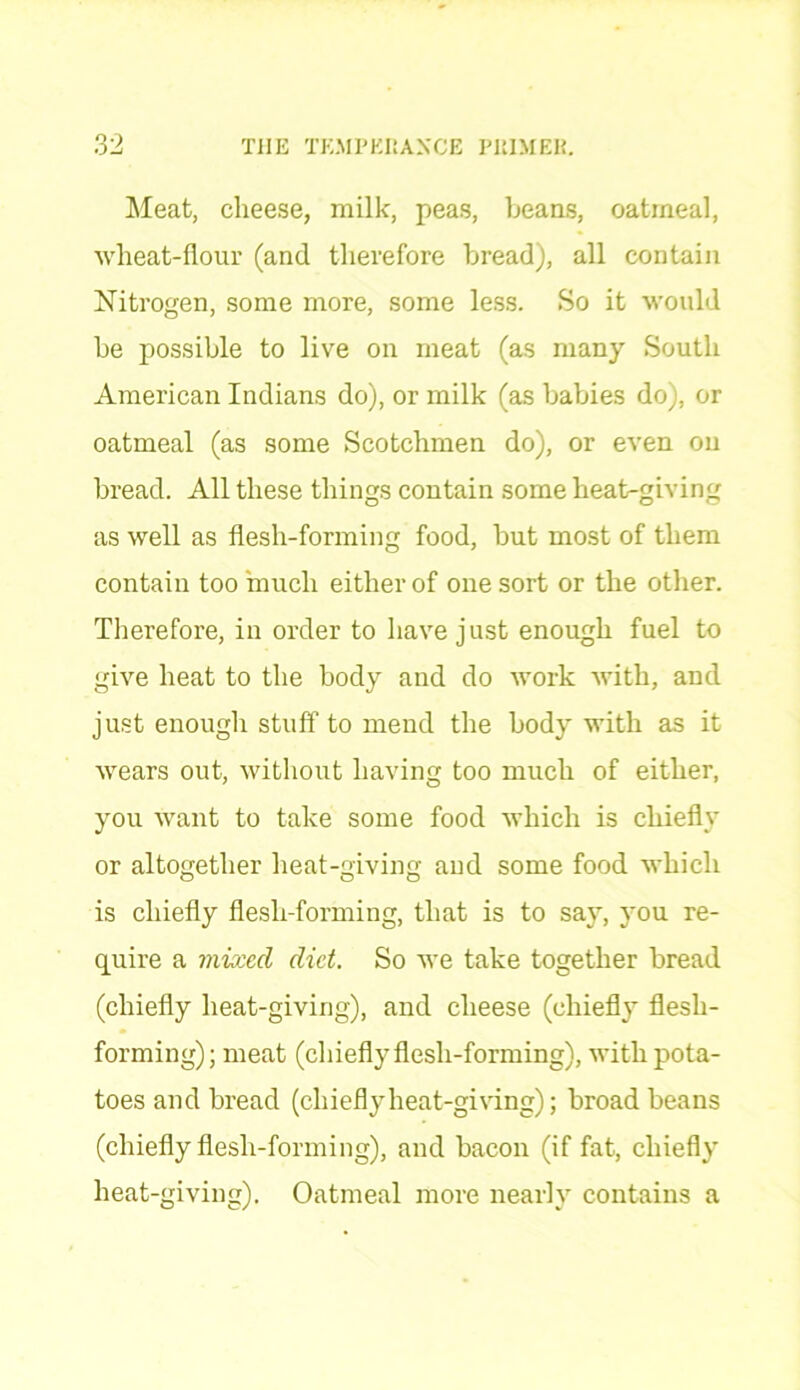 Meat, cheese, milk, peas, beans, oatmeal, wheat-flour (and therefore bread), all contain Nitrogen, some more, some less. So it would be possible to live on meat (as many South American Indians do), or milk (as babies do), or oatmeal (as some Scotchmen do), or even on bread. All these things contain some heat-giving as well as flesh-forming food, but most of them contain too much either of one sort or the other. Therefore, in order to have just enough fuel to give heat to the body and do work with, and just enough stuff to mend the body with as it wears out, without having too much of either, you want to take some food which is chiefly or altogether heat-giving and some food which is chiefly flesh-forming, that is to say, you re- quire a mixed diet. So we take together bread (chiefly heat-giving), and cheese (chiefly flesh- forming) ; meat (chiefly flesh-forming), with pota- toes and bread (chieflyheat-giving); broad beans (chiefly flesh-forming), and bacon (if fat, chiefly heat-giving). Oatmeal more nearly contains a