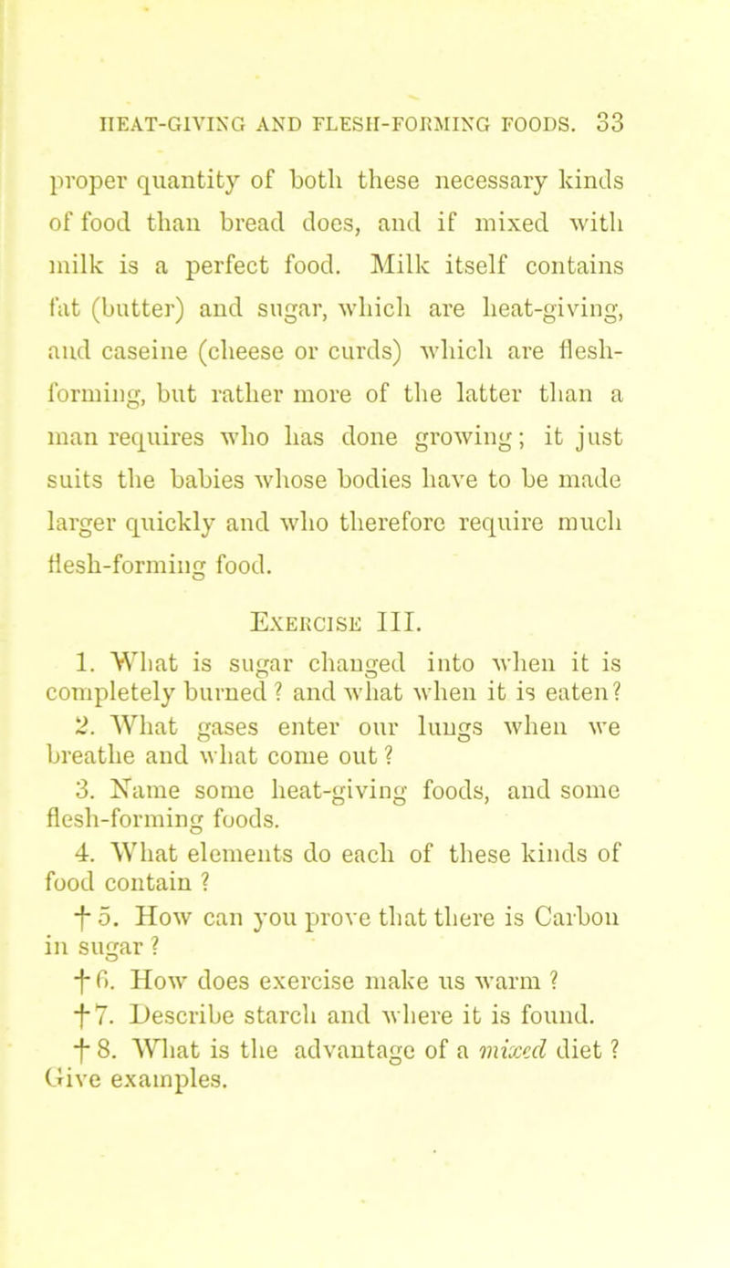 proper quantity of both these necessary kinds of food than bread does, and if mixed with milk is a perfect food. Milk itself contains fat (butter) and sugar, which are heat-giving, and caseine (cheese or curds) which are flesh- forming, but rather more of the latter than a man requires who has done growing; it just suits the babies whose bodies have to be made larger quickly and who therefore require much flesh-forming food. o Exercise III. 1. What is sugar changed into when it is completely burned ? and what when it is eaten? 2. What gases enter our lungs when we breathe and what come out ? 3. Name some heat-giving foods, and some flesh-forming foods. 4. What elements do each of these kinds of food contain ? *f 5. How can you prove that there is Carbon in sugar ? ■f* 6. How does exercise make us warm ? f7. Describe starch and where it is found. ■f- 8. What is the advantage of a mixed diet ? Give examples.