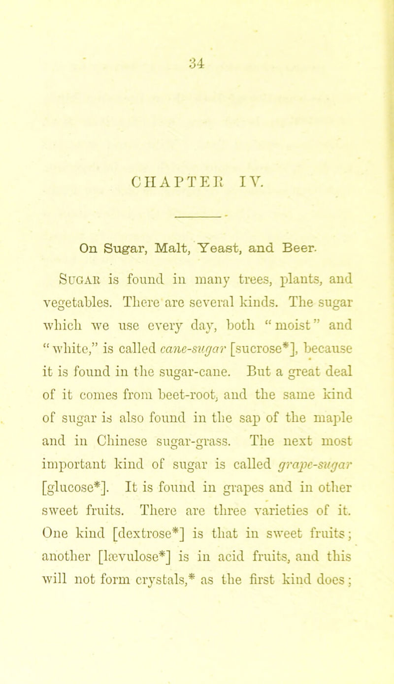 CHAPTER IV. On Sugar, Malt, Yeast, and Beer. Sugar is found in many trees, plants, and vegetables. There are several kinds. The sugar which we use every day, both “ moist ” and “ white,” is called cane-sugar [sucrose*], because it is found in the sugar-cane. But a great deal of it comes from beet-root, and the same kind of sugar is also found in the sap of the maple and in Chinese sugar-grass. The next most important kind of sugar is called grape-sugar [glucose*]. It is found in grapes and in other sweet fruits. There are three varieties of it. One kind [dextrose*] is that in sweet fruits; another [Irevulose*] is in acid fruits, and this will not form crystals,* as the first kind does;