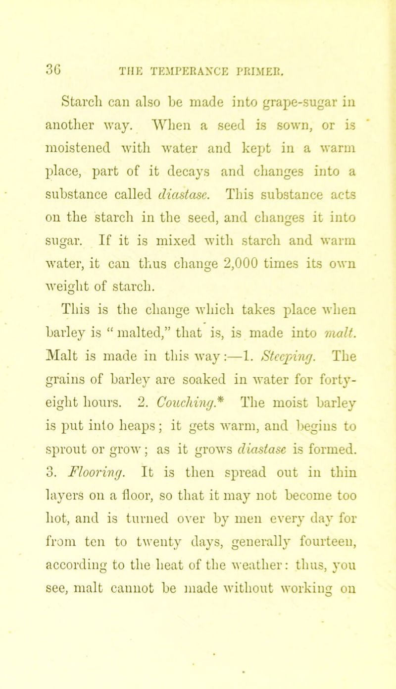 Starch can also be made into grape-sugar in another way. When a seed is sown, or is moistened with -water and kept in a warm place, part of it decays and changes into a substance called diastase. This substance acts on the starch in the seed, and changes it into sugar. If it is mixed with starch and warm water, it can thus change 2,000 times its own weight of starch. This is the change which takes place when barley is “ malted,” that is, is made into malt. Malt is made in this way:—1. Steeping. The grains of barley are soaked in water for forty- eight hours. 2. Couching* The moist barley is put into heaps; it gets warm, and begins to sprout or grow; as it grows diastase is formed. 3. Flooring. It is then spread out in thin layers on a floor, so that it may not become too hot, and is turned over by men every day for from ten to twenty days, generally fourteen, according to the heat of the weather: thus, you see, malt cannot be made without working on