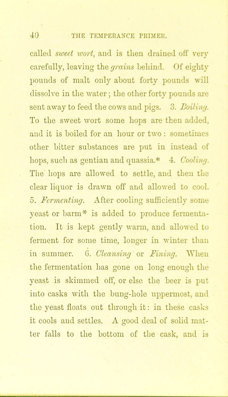 called sweet wort, and is then drained off very carefully, leaving the grains behind. Of eighty pounds of malt only about forty pounds will dissolve in the water; the other forty pounds are sent away to feed the cows and pigs. 3. Boiling. To the sweet wort some hops are then added, and it is boiled for an hour or two : sometimes other bitter substances are put in instead of hops, such as gentian and quassia.* 4. Cooling. The hops are allowed to settle, and then the clear liquor is drawn off and allowed to cool. 5. Fermenting. After cooling sufficiently some yeast or barm* is added to produce fermenta- tion. It is kept gently warm, and allowed to ferment for some time, longer in winter than in summer. G. Cleansing or Fining. When the fermentation has gone on long enough the yeast is skimmed off, or else the beer is put into casks with the bung-hole uppermost, and the yeast floats out through it: in these casks it cools and settles. A good deal of solid mat- ter falls to the bottom of the cask, and is