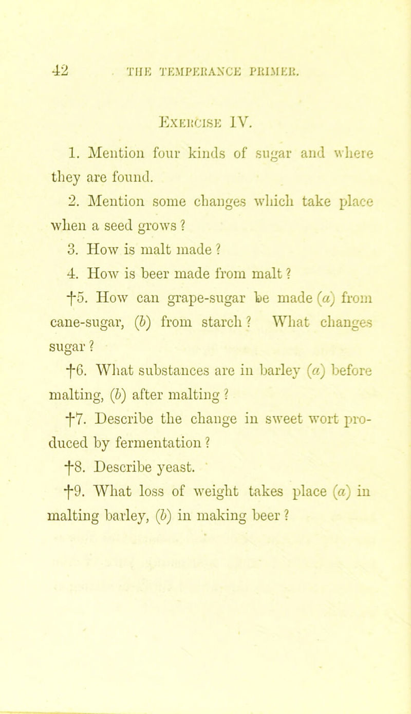 Exercise IV. 1. Mention four kinds of sugar and where they are found. 2. Mention some changes which take place when a seed grows ? 3. How is malt made ? 4. How is beer made from malt ? -f5. How can grape-sugar be made (a) from cane-sugar, (b) from starch ? What changes sugar ? ■j-6. What substances are in barley (as) before malting, (b) after malting ? f7. Describe the change in sweet wort pro- duced by fermentation ? •j*8. Describe yeast. f9. What loss of weight takes place (a) in malting barley, (b) in making beer ?