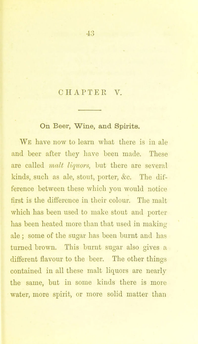 CHAPTER Y. On Beer, Wine, and Spirits. We have now to learn what there is in ale and beer after they have been made. These are called malt liquors, but there are several kinds, such as ale, stout, porter, &c. The dif- ference between these which you would notice first is the difference in their colour. The malt which has been used to make stout and porter has been heated more than that used in making- ale ; some of the sugar has been burnt and has turned brown. This burnt sugar also gives a different flavour to the beer. The other things contained in all these malt liquors are nearly the same, but in some kinds there is more water, more spirit, or more solid matter than