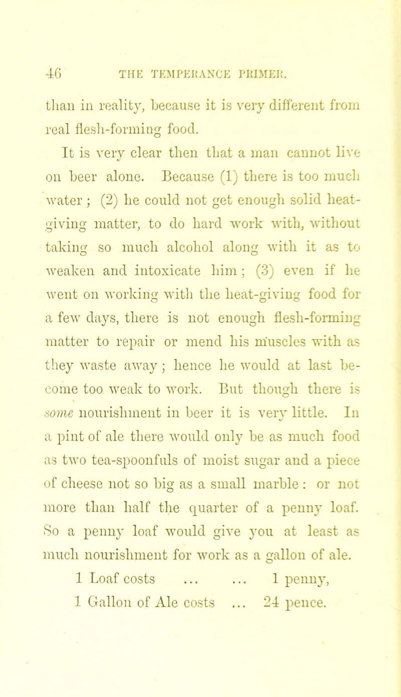 than in reality, because it is very different from real flesh-forming food. It is very clear then that a man cannot live on beer alone. Because (1) there is too much water ; (2) he could not get enough solid heat- giving matter, to do hard work with, without taking so much alcohol along with it as to weaken and intoxicate him; (3) even if he went on working with the heat-giving food for a few days, there is not enough flesh-forming matter to repair or mend his muscles with as they waste away; hence he would at last be- come too weak to work. But though there is some nourishment in beer it is very little. In a pint of ale there would only be as much food as two tea-spoonfuls of moist sugar and a piece of cheese not so big as a small marble : or not more than half the quarter of a penny loaf. So a penny loaf would give you at least as much nourishment for work as a gallon of ale. 1 Loaf costs ... ... 1 penny,