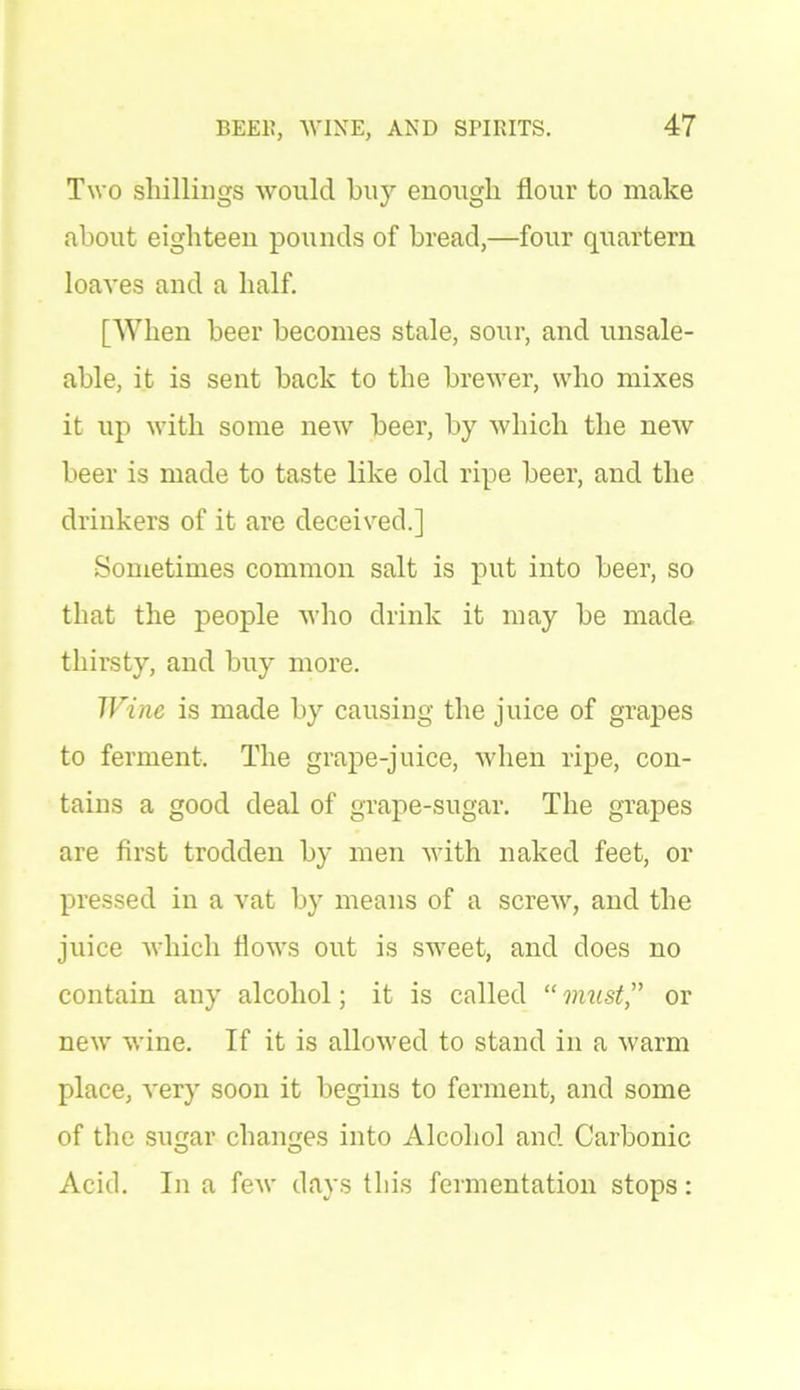 Two shillings would buy enough flour to make about eighteen pounds of bread,—four quartern loaves and a half. [When beer becomes stale, sour, and unsale- able, it is sent back to the brewer, who mixes it up with some new beer, by which the new beer is made to taste like old ripe beer, and the drinkers of it are deceived.] Sometimes common salt is put into beer, so that the people who drink it may be made thirsty, and buy more. Wine is made by causing the juice of grapes to ferment. The grape-juice, when ripe, con- tains a good deal of grape-sugar. The grapes are first trodden by men with naked feet, or pressed in a vat by means of a screw, and the juice which flows out is sweet, and does no contain any alcohol; it is called “ imist,” or new wine. If it is allowed to stand in a warm place, very soon it begins to ferment, and some of the sugar changes into Alcohol and Carbonic Acid. In a few days this fermentation stops: