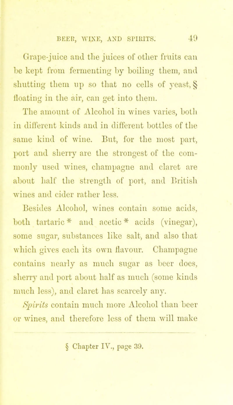 Grape-juice and the juices of other fruits can he kept from fermenting by boiling them, and shutting them up so that no cells of yeast, § floating in the air, can get into them. The amount of Alcohol in wines varies, both in different kinds and in different bottles of the same kind of wine. But, for the most part, port and sherry are the strongest of the com- monly used wines, champagne and claret are about half the strength of port, and British wines and cider rather less. Besides Alcohol, wines contain some acids, both tartaric * and acetic * acids (vinegar), some sugar, substances like salt, and also that which gives each its own flavour. Champagne contains nearly as much sugar as beer does, sherry and port about half as much (some kinds much less), and claret has scarcely any. Spirits contain much more Alcohol than beer or wines, and therefore less of them will make § Chapter IV., page 39.