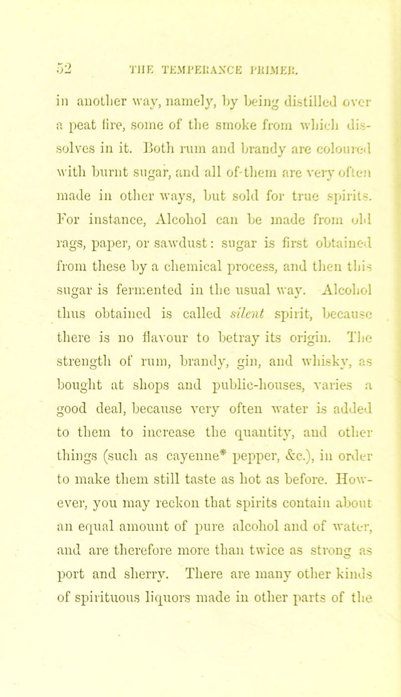in anotlier wav, namely, by being distilled over a peat lire, some of the smoke from which dis- solves in it. Both rum and brandy are coloured with burnt sugar, and all of*them are very often made in other ways, but sold for true spirits. For instance, Alcohol can be made from old rags, paper, or sawdust: sugar is first obtained from these by a chemical process, and then this sugar is fermented in the usual way. Alcohol thus obtained is called silent spirit, because there is no flavour to betray its origin. The strength of rum, brandy, gin, and whisky, as bought at shops and public-houses, varies a good deal, because very often water is added to them to increase the quantity, and other things (such as cayenne* pepper, Ac.), in order to make them still taste as hot as before. How- ever, you may reckon that spirits contain about an equal amount of pure alcohol and of water, and are therefore more than twice as strong as port and sherry. There are many other kinds of spirituous liquors made in other parts of the