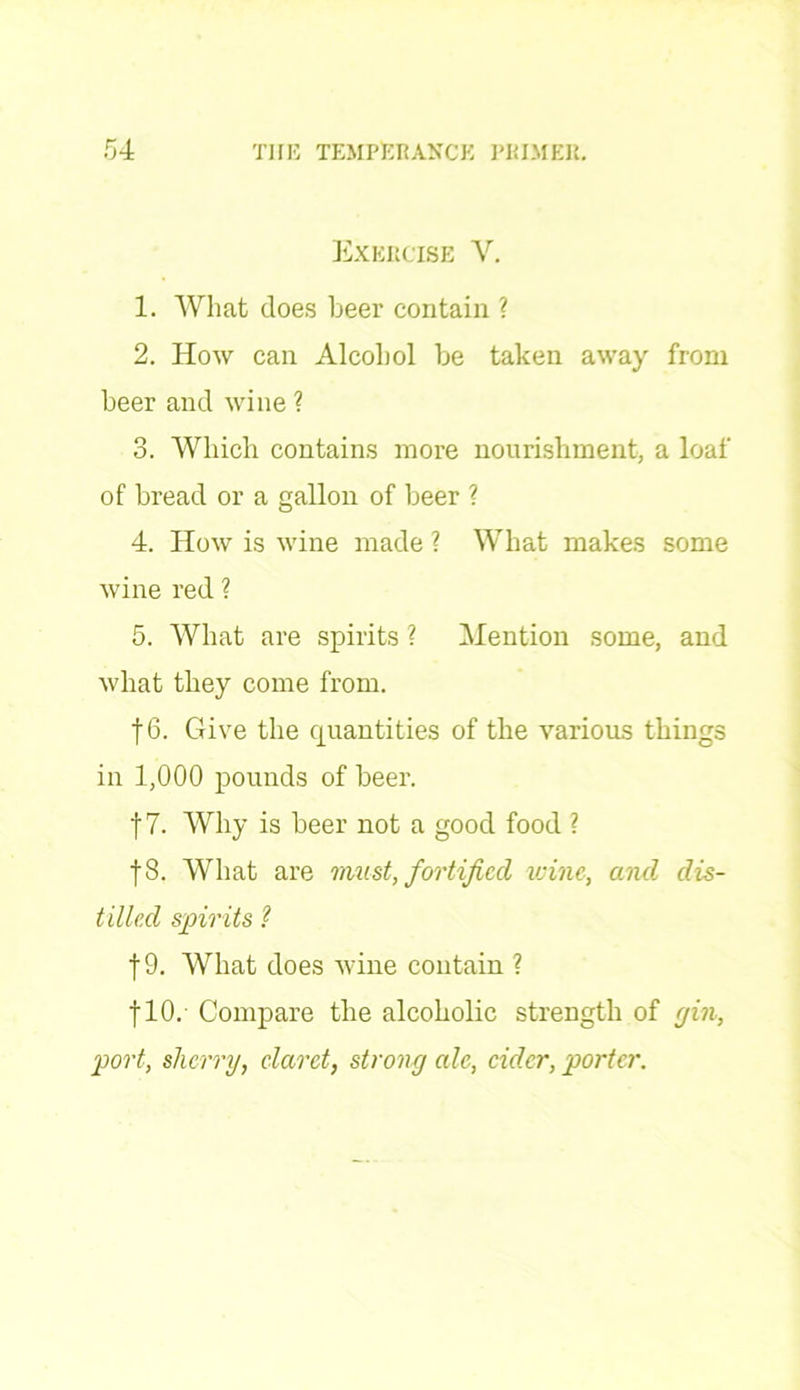 Exercise V. 1. What does beer contain ? 2. How can Alcohol be taken away from beer and wine ? 3. Which contains more nourishment, a loaf of bread or a gallon of beer ? 4. How is wine made ? What makes some wine red ? 5. What are spirits ? Mention some, and what they come from. 16. Give the quantities of the various things in 1,000 pounds of beer. f 7. Why is beer not a good food ? f8. What are must, fortified wine, and dis- tilled spirits ? |9. What does wine contain ? flO. Compare the alcoholic strength of (jin, port, sherry, claret, strong ale, cider, porter.