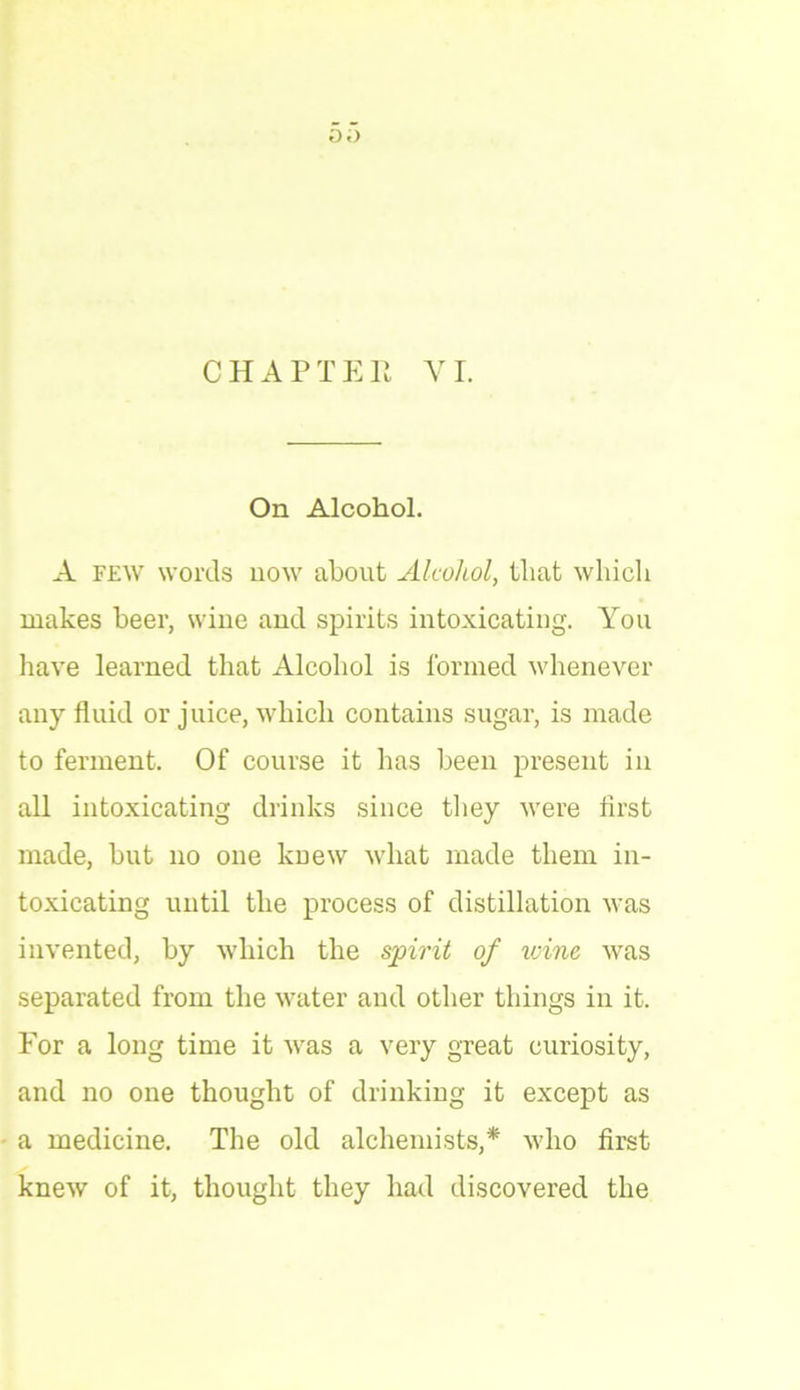 O.) CHAPTER VI. On Alcohol. A few words now about Alcohol, that which makes beer, wine and spirits intoxicating. You have learned that Alcohol is formed whenever any fluid or juice, which contains sugar, is made to ferment. Of course it has been present in all intoxicating drinks since they were first made, but no one knew what made them in- toxicating until the process of distillation was invented, by which the spirit of ivine was separated from the water and other things in it. For a long time it was a very great curiosity, and no one thought of drinking it except as a medicine. The old alchemists,* who first knew of it, thought they had discovered the