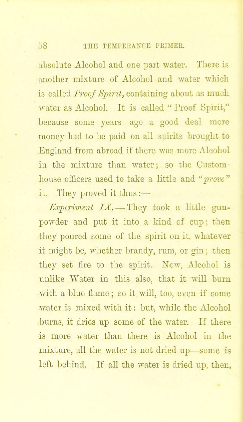 absolute Alcohol and one part water. There is another mixture of Alcohol and water which is called Proof Spirit, containing about as much water as Alcohol. It is called “ Proof Spirit,” because some years ago a good deal more money had to be paid on ail spirits brought to England from abroad if there was more Alcohol in the mixture than water; so the Custom- house officers used to take a little and “ 'prove, ” it. They proved it thus:— Experiment IX. — They took a little gun- powder and put it into a kind of cup; then they poured some of the spirit on it, whatever it might be, whether brandy, rum, or gin ; then they set fire to the spirit. Now, Alcohol is unlike Water in this also, that it will burn with a blue flame; so it will, too, even if some water is mixed with it: but, while the Alcohol ■burns, it dries up some of the water. If there is more water than there is Alcohol in the mixture, all the water is not dried up—some is left behind. If all the water is dried up, then,