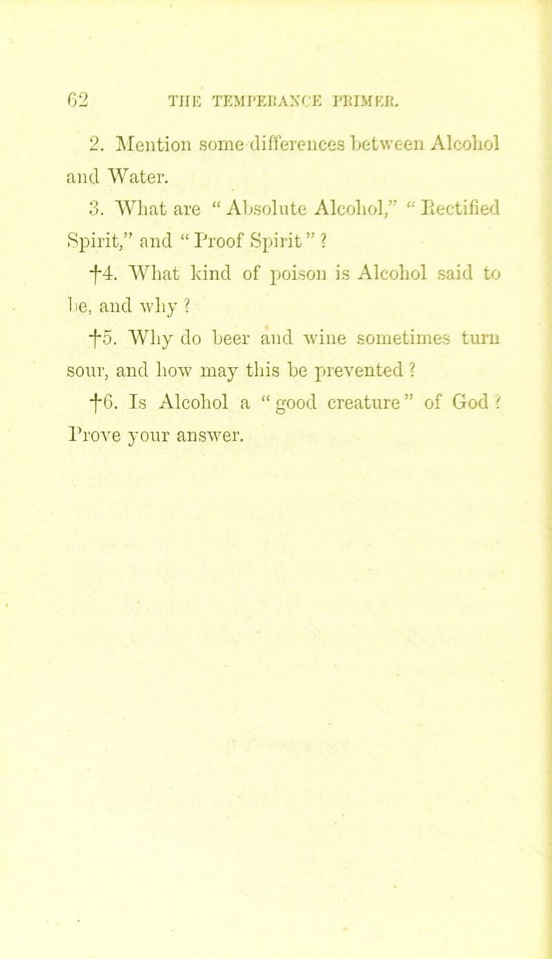 2. Mention some differences between Alcohol and Water. 3. What are “Absolute Alcohol,” “Rectified Spirit,” and “ Proof Spirit ” ? *f*4. What kind of poison is Alcohol said to he, and why ? f5. Why do beer and wine sometimes turn sour, and how may this be prevented ? -f-6. Is Alcohol a “ good creature ” of God ? Prove your answer.